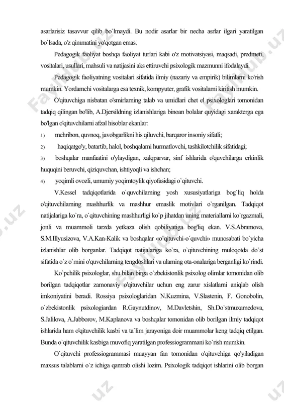 'ylaydigan, xalqparvar, sinf ishlari​da o'quvchilarga erkinlik huquqini beruvchi, qiziquvchan, ishtiyoqli va ishchan; 4) yoqimli ovozli, umumiy yoqimtoylik qiyofasidagi o`qituvchi. v.kessel tadqiqotlarida o`quvchilarning yosh xususiyatlariga bog`liq holda o'qituvchilarning mashhurlik va mashhur emaslik motivlari o`rganilgan. tadqiqot natijalariga ko`ra, o`qituvchining mashhurligi ko`p jihatdan uning materiallarni ko`rgazmali, jonli va muammoli tarzda yetkaza olish qobiliyatiga bog'liq ekan. v.s.abramova, s.m.illyusizova, v.a.kan-kalik va boshqalar «o`qituvchi-o`quvchi» munosabati bo`yicha izlanishlar olib borganlar. tadqiqot natijalariga ko`ra, o`qituvchining muloqotda do`st sifatida o`z o`rnini o'quvchilarning tengdoshlari va ularning ota-onalariga berganligi ko`rindi. ko`pchilik psixologlar, shu bilan birga o`zbekistonlik psixolog olimlar tomonidan olib borilgan tadqiqotlar zamonaviy o'qituvchilar uchun eng zarur xislatlarni aniqlab olish imkoniyatini bera​di. rossiya psixologlaridan n.kuzmina, v.slastenin, f. gonobolin, o`zbekistonlik psixologiardan r.gaynutdinov, m.davletshin, sh.do`stmuxamedova, s.jalilova, a.jabborov, m.kaplanova va boshqalar tomonidan olib borilgan ilmiy tadqiqot ishlarida ham o'qituvchilik kasbi va ta`lim jarayoniga doir muammolar keng tadqiq etilgan. bunda o`qituvchilik kasbiga muvofiq yaratilgan professiogrammani ko`rish mumkin. o`qituvchi professiogrammasi muayyan fan tomonidan o'qituvchiga qo'yiladigan maxsus …