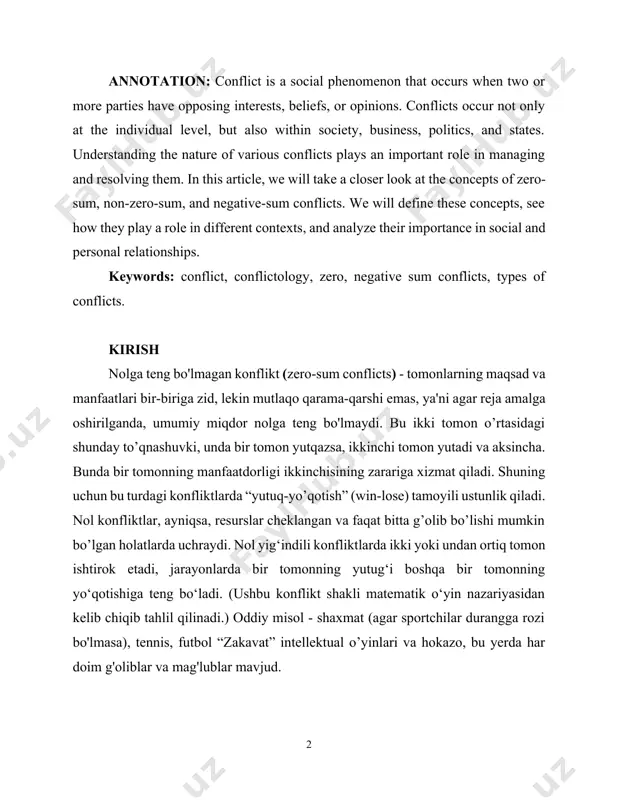 -sum conflicts. we will define these concepts, see how they play a role in different contexts, and analyze their importance in social and personal relationships. keywords: conflict, conflictology, zero, negative sum conflicts, types of conflicts. kirish nolga teng bo'lmagan konflikt (zero-sum conflicts) - tomonlarning maqsad va manfaatlari bir-biriga zid, lekin mutlaqo qarama-qarshi emas, ya'ni agar reja amalga oshirilganda, umumiy miqdor nolga teng bo'lmaydi. bu ikki tomon o’rtasidagi shunday to’qnashuvki, unda bir tomon yutqazsa, ikkinchi tomon yutadi va aksincha. bunda bir tomonning manfaatdorligi ikkinchisining zarariga xizmat qiladi. shuning uchun bu turdagi konfliktlarda “yutuq-yo’qotish” (win-lose) tamoyili ustunlik qiladi. nol konfliktlar, ayniqsa, resurslar cheklangan va faqat bitta g’olib bo’lishi mumkin bo’lgan holatlarda uchraydi. nol yig‘indili konfliktlarda ikki yoki undan ortiq tomon ishtirok etadi, jarayonlarda bir tomonning yutug‘i boshqa bir tomonning yo‘qotishiga teng bo‘ladi. (ushbu konflikt shakli matematik o‘yin nazariyasidan kelib chiqib tahlil qilinadi.) oddiy misol - shaxmat (agar sportchilar durangga rozi bo'lmasa), tennis, …