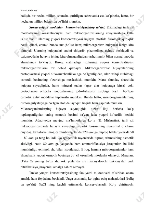 q bakteriyalarida 50—80 atm ga teng bo`ladi. qo`rgoqchilik rayonlarida tuproq eritmasining osmotik aktivligi, hatto 80 atm ga yetganda ham ammonifikatsiya jarayonlari bo`lishi mumkinligi, extimol, shu bilan isbotlanadi. biroq, hamma mikroorganizmlar ham shunchalik yuqori osmotik bosimga bir xil osonlikda moslasha olmaydi. masalan, o`rta osiyoning ba`zi shurxok yerlarida nitrifikatsiyalovchi bakteriyalar endi nitrifikatsiya jarayonini amalga oshira olmaydi. tuzlar yuqori konsentratsiyasining faoliyatni to`xtatuvchi ta`siridan odam amalda ham foydalana boshladi. unga asoslanib, ko`pgina oziq mahsulotlari (baliq va go`sht) nacl ning kuchli eritmasida konservalanadi. ko`p chirituvchi bakteriyalar (proteus vulgaris, vas. mesentericus) juda sezgir bo`lib, nacl ning 5— 10% li eritmasidayok rivojlanishdan to`xtaydi. bunga asosan tuzning 5 — 10% konsentratsiyali eritmasi ba`zi mahsulotlarni konservalash uchun yetarli bular edi, lekin amalda ancha ishonchli natijaga erishish uchun kuchli konsentratsiyali eritmalar ishlatiladi. go`sht 30% li, baliq esa 20% li nacl bilan tuzlanadi. ko`p mahsulotlar (g`usht va baliq) tuz eritma​si bilan yoki quruq tuzning o`zi bilan tuzlanadi. birinchi usulda mahsulotlar osh …
