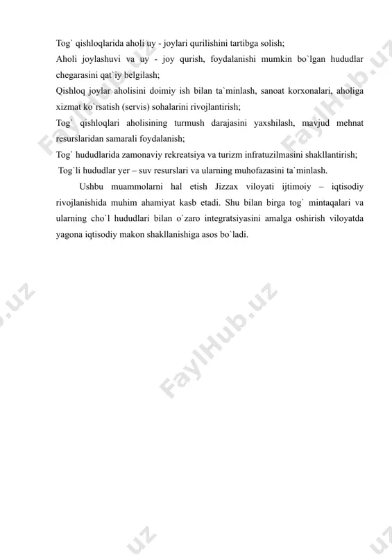 zim. bu yerlarda rekreatsiya va turizm, xususan agro va ekoturizmni rivojlantirish imkoniyatlari mavjud. yuqorida ta`kidlangan muammolar tobora keskinlashib borishi mumkinligini hisobga olgan holda, ularning oldini olish uchun quyidagi choralar qo`llanilishi maqsadga muvofiq: tog` qishloqlarida aholi uy - joylari qurilishini tartibga solish; aholi joylashuvi va uy - joy qurish, foydalanishi mumkin bo`lgan hududlar chegarasini qat`iy belgilash; qishloq joylar aholisini doimiy ish bilan ta`minlash, sanoat korxonalari, aholiga xizmat ko`rsatish (servis) sohalarini rivojlantirish; tog` qishloqlari aholisining turmush darajasini yaxshilash, mavjud mehnat resurslaridan samarali foydalanish; tog` hududlarida zamonaviy rekreatsiya va turizm infratuzilmasini shakllantirish; tog`li hududlar yer – suv resurslari va ularning muhofazasini ta`minlash. ushbu muammolarni hal etish jizzax viloyati ijtimoiy – iqtisodiy rivojlanishida muhim ahamiyat kasb etadi. shu bilan birga tog` mintaqalari va ularning cho`l hududlari bilan o`zaro integratsiyasini amalga oshirish viloyatda yagona iqtisodiy makon shakllanishiga asos bo`ladi.