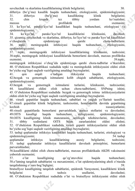 ; 24. kasalliklarni klinik manzaralarini, kasalliklarni asoratlarini, tashxisotini, laboratoriya usullarini, davosini; 25. pandеmiya va epidеmiyada tibbiy xodimlarning ishlsh qoidalarini; 26. toshkent shahar hokimiyati sog’liqni saqlash bosh boshqarmasi tomonidan chiqarilgn “o’zbekiston respublikasi hududida gripp kasalligini oldini olish to’g’risi”da amaldagi buyruqlarni; 27. kasallikka qarshi emlashni; 28. qizamiq, suvchechak va skarlatina kasalliklari haqida tushunchani, etiologioyasini, epidemiologiyasini; 29.qizamiq, suvchechak va skarlatina kasalliklarining klinik belgilarini; 30. difteriya (bo’g’ma) kasallik haqida tushunchani, etiologiyasini, epidemiologiyasini; 31. difteriya (bo’g’ma) kasallikning klinik belgilarini; 32. chin krupda tez tibbiy yordam ko’rsatishni; maxsus profilaktik sxemasini; 33. ko’kyo’tal, parako’kyo’tal kasalliklari haqida tushunchani, etiologiyasi va epidemiologiyasini; 34. ko’kyo’tal, parako’kyo’tal kasalliklarini klinikasini, davolash; 35. qizamiq, suvchechak va skarlatina, difteriya, ko’kyo’tal va parako’kyo’tal kasalliklari o’choqlarida epidemiyaga qarshi chora-tadbirlarni. 36. tepki, meningogokk infeksiyasi haqida tushunchani, etiologiyasini, epidemiologiyasini; 37. tepki, meningogokk infeksiyasi kasalliklarining klinikasini, tashxisini; 38.tepki, meningogok infeksiyasi kasalliklarida bemorlarni davolash, maxsus profilktika sxemsini; 39.tepki, meningogok infeksiyasi o’chog’ida epidemiyaga qarshi chora-tadbirlar o’tkazishni; 40. o’zbekiston respublikasi xududida tepki …