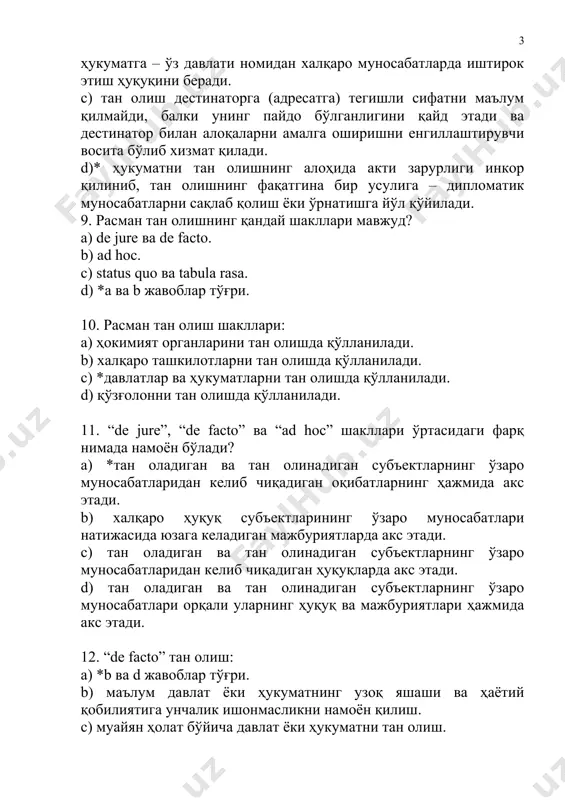 н оқибатларнинг ҳажмида акс этади. b) халқаро ҳуқуқ субъектларининг ўзаро муносабатлари натижасида юзага келадиган мажбуриятларда акс этади. с) тан оладиган ва тан олинадиган субъектларнинг ўзаро муносабатларидан келиб чиқадиган ҳуқуқларда акс этади. d) тан оладиган ва тан олинадиган субъектларнинг ўзаро муносабатлари орқали уларнинг ҳуқуқ ва мажбуриятлари ҳажмида акс этади. 12. “de facto” тан олиш: а) *b ва d жавоблар тўғри. b) маълум давлат ёки ҳукуматнинг узоқ яшаши ва ҳаётий қобилиятига унчалик ишонмасликни намоён қилиш. с) муайян ҳолат бўйича давлат ёки ҳукуматни тан олиш. d) тўлиқ, лекин фактик тан олиш. 13. “de jure” тан олиш: а) *тўлиқ, якуний тан олиш. b) муайян давлат ёки ҳукуматнинг узоқ яшаши ва ҳаётий қобилиятига унчалик ишонмасликни намоён қилиш. с) муайян ҳолат бўйича давлат ёки ҳукуматни тан олиш. d) тўлиқ, лекин фактик тан олиш. 14. дипломатик муносабатларнинг ўрнатилиши қандай тан олиш шаклини келтириб чиқаради? а) *de jure. b) de facto. с) ad hoc. d) ultimus. 15. “ad …