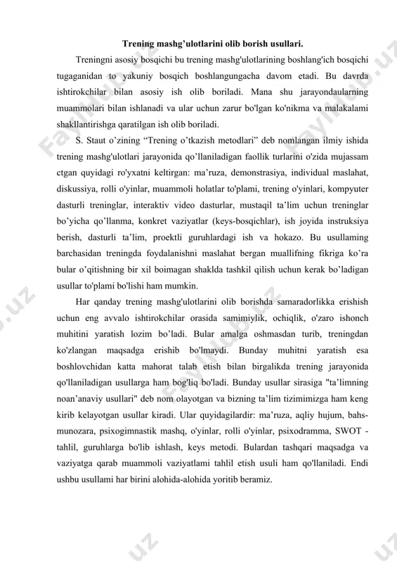 'llaniladigan usullarga ham bog'liq bo'ladi. bunday usullar sirasiga "ta’limning noan’anaviy usullari" deb nom olayotgan va bizning ta’lim tizimimizga ham keng kirib kelayotgan usullar kiradi. ular quyidagilardir: ma’ruza, aqliy hujum, bahs-munozara, psixogimnastik mashq, o'yinlar, rolli o'yinlar, psixodramma, swot - tahlil, guruhlarga bo'lib ishlash, keys metodi. bulardan tashqari maqsadga va vaziyatga qarab muammoli vaziyatlami tahlil etish usuli ham qo'llaniladi. endi ushbu usullami har birini alohida-alohida yoritib beramiz. treningda “ma’ruza” usuli va uni tashkil etish eng umumiy ko'rinishda ma’ruza - bu ma’ruzachi-trener tomonidan ma’lumotning verbal taqdim etilishi. bunda ma’ruzachining vazifasi - o’z bilimlarini guruhga yetkaza olishdan, guruhning vazifasi esa shu bilimlarni qabul qilish va yodda saqlab qolishdan iboratdir. ma’ruza passiv jarayon hisoblanib, bu jarayonda guruh a ’zolarining bir-birlariga o 'zaro ta ’sir ko'rsatish imkoniyati bo'lm aydi yoki ju d a kam bo'lishi mumkin. garchi hozirda kompyuter texnologiyalari yuksak darajada rivojlangan bo’lsada, zamonaviy treninglaming asosini ham ma’ruzalar tashkil etadigan holatlami ko'rish mumkin. shu jihatdan, …