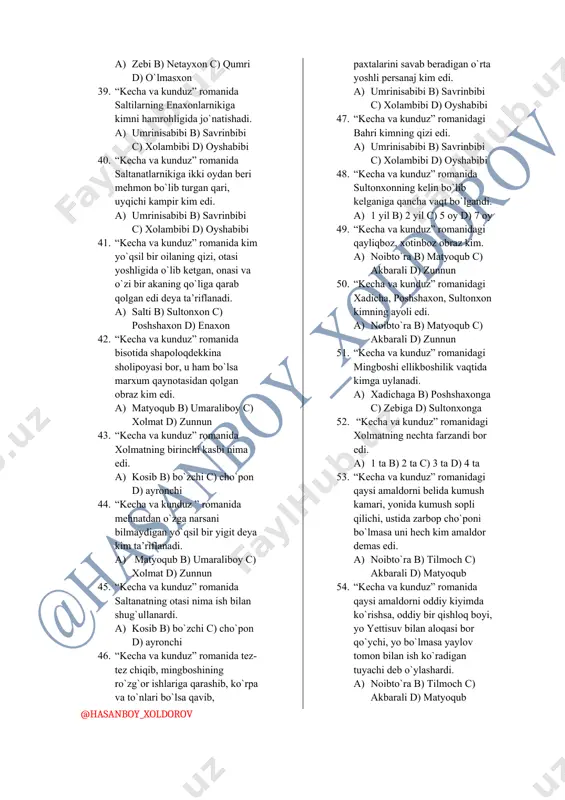 xudo eshonlar uchun yaratgan edi. a) akbarali mingboshi b) noib to`ra c) miryoqub d) razzoq so`fi 31. “kecha va kunduz” romanida razzoq so`fining qizini qishloqqa borishiga ruhsat berishi muallif tomonidan qanday tasvirlanadi. a) kun hamalga kirdi b) bulutlar tarqaldi c) qafasning darichasi ochildi d) muzlar eridi 32. “kecha va kunduz” romanida razzoq so`fidan qizlarining enaxonlariga borishga ruhsat olish uchun qurvonbibi ularni kim chaqirganini aytadi. a) umaraliboy b) salimboyvachcha c) shodasoylik xalfa eshon d) noib to`ra 33. “kecha va kunduz” romanida salti va zebi qurvonbibini charchatib uydan chiqishganlarida soat nechchi bo`lgandi. a) 11 b) 12 c) 13 d) 14 34. “kecha va kunduz” romanida piyoz to`rg`ab yotgan kelinchakning ko`zlariga nima o`xshatiladi. a) oy b) yulduz c) daydi shabada d) so`qmoq yo`l 35. “kecha va kunduz” romanidagi aravakashning ismi nima edi. a) horunbek b) netayxon c) umarali d) o`lmasxon 36. “kecha va kunduz” romanida kim o`zini “suv bo`lmasa, tayammumga yaraydigan” qo`shiqchilardanmiz deydi. …