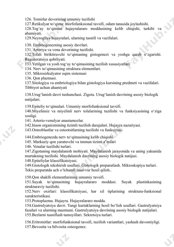 igi va ahamiyati. 119.kollagen, retikulyar va elastik tolalarning tuzilishi va xossalari. 120.chiziqli muskul tolasining tuzilishi. simplast haqida tushuncha. 121. arteriyaral turlari vazifasi 122.mitoz: fazalar va natijalar 123.gialin, elastik va fibroz tog‘aylarning umumiy xarakteristikasi va xususiyatlari. 124.har xil turdagi mushak to‘qimalarining qayta tiklanish qobiliyati. 125.neyronlarning tasniflari. 126. tomirlar devorining umumiy tuzilishi 127.retikulyar to‘qima: morfofunksional tavsifi, odam tanasida joylashishi. 128.tog‘ay to‘qimasi hujayralararo moddasining kelib chiqishi, tarkibi va ahamiyati. 129.neyrogliya hujayralari, ularning tasnifi va vazifalari. 130. embriogenezning asosiy davrlari. 131. arteriya va vena devorining tuzilishi. 132.tolali biriktiruvchi to‘qimaning gistogenezi va yoshga qarab o‘zgarishi. regeneratsiya qobiliyati. 133.yetilgan va yosh tog‘ay to‘qimasining tuzilish xususiyatlari. 134. nerv to‘qimasining struktura elementlari. 135. mikrosirkulyator oqim sistemasi 136. qon plazmasi. 137.sitologiya va embriologiya bilan gistologiya kursining predmeti va vazifalari. tibbiyot uchun ahamiyati 138.urug‘lanish davri tushunchasi. zigota. urug‘lanish davrining asosiy biologik natijalari. 139.epiteliy to‘qimalari. umumiy morfofunksional tavsifi. 140.miyelinsiz va miyelinli nerv tolalarining tuzilishi va funksiyasining o‘ziga xosligi. 141. arterio-venulyar anastamozlar. …