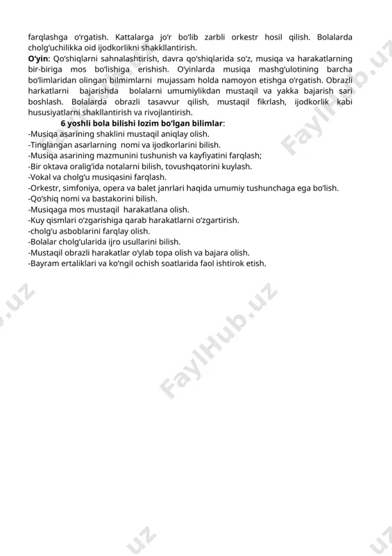 larda cholg‘uchilikka oid ijodkorlikni shakkllantirish. o‘yin: qo‘shiqlarni sahnalashtirish, davra qo‘shiqlarida so‘z, musiqa va harakatlarning bir-biriga mos bo‘lishiga erishish. o‘yinlarda musiqa mashg‘ulotining barcha bo‘limlaridan olingan bilmimlarni mujassam holda namoyon etishga o‘rgatish. obrazli harkatlarni bajarishda bolalarni umumiylikdan mustaqil va yakka bajarish sari boshlash. bolalarda obrazli tasavvur qilish, mustaqil fikrlash, ijodkorlik kabi hususiyatlarni shakllantirish va rivojlantirish. 6 yoshli bola bilishi lozim bo‘lgan bilimlar: -musiqa asarining shaklini mustaqil aniqlay olish. -tinglangan asarlarning nomi va ijodkorlarini bilish. -musiqa asarining mazmunini tushunish va kayfiyatini farqlash; -bir oktava oralig‘ida notalarni bilish, tovushqatorini kuylash. -vokal va cholg‘u musiqasini farqlash. -orkestr, simfoniya, opera va balet janrlari haqida umumiy tushunchaga ega bo‘lish. -qo‘shiq nomi va bastakorini bilish. -musiqaga mos mustaqil harakatlana olish. -kuy qismlari o‘zgarishiga qarab harakatlarni o‘zgartirish. -cholg‘u asboblarini farqlay olish. -bolalar cholg‘ularida ijro usullarini bilish. -mustaqil obrazli harakatlar o‘ylab topa olish va bajara olish. -bayram ertaliklari va ko‘ngil ochish soatlarida faol ishtirok etish. maktabga tayyorlov davri (6- 7 …