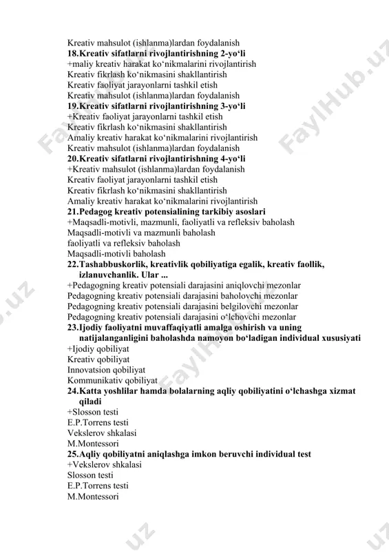 eativ potensialining tarkibiy asoslari +maqsadli-motivli, mazmunli, faoliyatli va refleksiv baholash maqsadli-motivli va mazmunli baholash faoliyatli va refleksiv baholash maqsadli-motivli baholash 22. tashabbuskorlik, kreativlik qobiliyatiga egalik, kreativ faollik, izlanuvchanlik. ular ... +pedagogning kreativ potensiali darajasini aniqlovchi mezonlar pedagogning kreativ potensiali darajasini baholovchi mezonlar pedagogning kreativ potensiali darajasini belgilovchi mezonlar pedagogning kreativ potensiali darajasini o‘lchovchi mezonlar 23. ijodiy faoliyatni muvaffaqiyatli amalga oshirish va uning natijalanganligini baholashda namoyon bo‘ladigan individual xususiyati +ijodiy qobiliyat kreativ qobiliyat innovatsion qobiliyat kommunikativ qobiliyat 24. katta yoshlilar hamda bolalarning aqliy qobiliyatini o‘lchashga xizmat qiladi +slosson testi e.p.torrens testi vekslerov shkalasi m.montessori 25. aqliy qobiliyatni aniqlashga imkon beruvchi individual test +vekslerov shkalasi slosson testi e.p.torrens testi m.montessori noto‘g‘ri shaklda yoritilgan surat (kartina)ni to‘g‘ri shaklda ifoda etishga asoslanadi +e.p.torrens testi m.montessori vekslerov shkalasi slosson testi 26. kreativ shaxsning shakllanishi nechta bosqichda kechadi? +3 ta 6 ta 2 ta 8 ta 27. kichik kreativlar kimlar sanaladi? +kreativlik sifatlaridan faqatgina kundalik hayotlarida …
