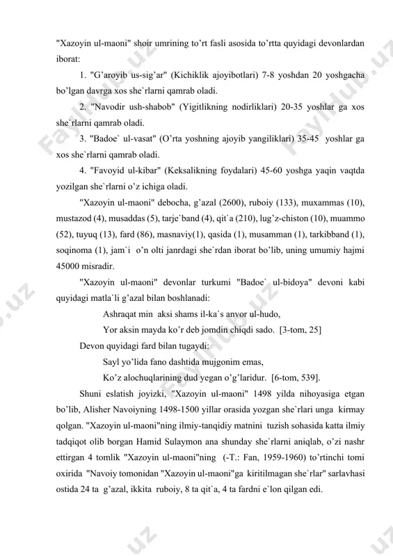 da bu devonlar nodir va takrorlanmas badiiy hodisa bo’lib qoldi. qayd qilinganidek, "xazoyin ul-maoni"da alisher navoiy tomonidan yozilgan o’n olti janrdagi she`rlar bo’lsa-da, ularning asosini g’azal tashkil etadi. "xazoyin ul-maoni"dagi g’azallar 2600 ta bo’lib, ular to’rt devonning har birida 650 tadan joylashtirilgan. alisher navoiy faqat g’azal emas, balki she`riyatning boshqa janrlarida ham ko’p va xub yozdi. shuning uchun xondamir "makorim ul-axloq"da alisher navoiy ruboiylarini eng go’zal va jozibali; muammo va tarix janrlarida "ham ko’p go’zal ibora va yoqimli so’zlar ul hazratning (ya`ni alisher navoiyning) xotiriga kelgan",- deb uqtirgan edi. zahiriddin muhammad bobur ham "hech kim (alisher navoiydek) oncha ko’p va xub (she`r) aytqon ermas", - deyish bilan birga "yaxshi ruboiyoti ham bor", - deb qo’shib qo’ygan. "arba`in hadis" yoki "arba`in". "qirq hadis" deb nomlangan bu asar 886 hijriy - 1481 melodiy yilda yozilgan bo’lib, uning yozilish sabablari alisher navoiyning "xamsat ul-mutahayyirin" asarida shunday bayon qilingan: "ul vaqtdakim alar (abdurahmon jomiy) …