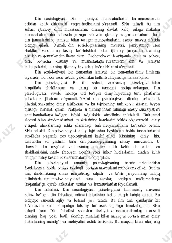 ng bizga namoyon bo’lgan jihatlarini asosiy o’ringa ko’taradi. turli dinlarning ibodat va marosimlarini, muqaddas joy, zamon, narsa va shaxsiyatlarini tadqiq qilib, mushtarak jihatlarini topishga harakat qiladi. din fenomenologiyasi diniy tuyg’u va bu tuyg’uning ko’rinishlari deyarli butun dunyoda bir-biriga o’xshashiga ishora qiladi; barcha dinlarning asli va g’oyasining bir ekanligini isbotlashga harakat qiladi. shuning bilan birga diniy ramz (belgi) larda yashirgan ma’nolarni ochish va majoziy so’zlarning muqaddas mazmunini yoritish kabi ishlar ham uning vazifalariga kiradi. din fenomenologiyasi, materiallarini dinlar tarixidan oladi. lekin u bu materiallarga tarixiylikdan ham ko’ra ko’proq sistematik jihatdan yondashadi. shunday qilib diniy asoslar, diniy fenomen va shakllanishlarni muqoyasa qiladi. din fenomenologiyasi boshqa din ilmlarini bilan ba’zi nuqtalarda birlashishiga qaramasdan, mustaqil bir ilm sohasi sifatida, ba’zan farqlangan jihatlari ham bo’lib turadi. din sosiologiyasi. din – jamiyat munosabatlarini, bu munosabatlar ortidan kelib chiquvchi voqea-hodisalarni o’rganadi. shu tufayli bu ilm sohasi ijtimoiy diniy muassasalarni, dinning davlat, xalq, oilaga nisbatan munosabatini, din sohasida …