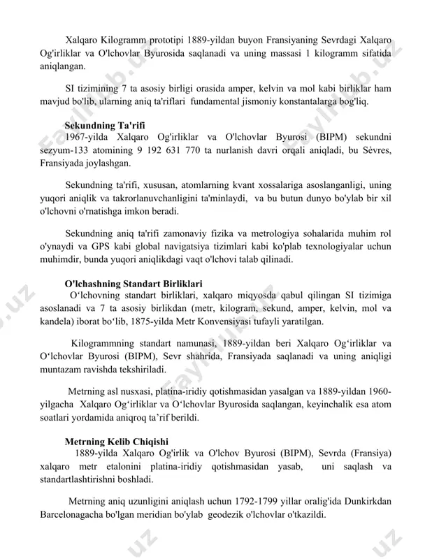 ularning aniq ta'riflari fundamental jismoniy konstantalarga bog'liq. sekundning ta'rifi 1967-yilda xalqaro og'irliklar va o'lchovlar byurosi (bipm) sekundni sezyum-133 atomining 9 192 631 770 ta nurlanish davri orqali aniqladi, bu sèvres, fransiyada joylashgan. sekundning ta'rifi, xususan, atomlarning kvant xossalariga asoslanganligi, uning yuqori aniqlik va takrorlanuvchanligini ta'minlaydi, va bu butun dunyo bo'ylab bir xil o'lchovni o'rnatishga imkon beradi. sekundning aniq ta'rifi zamonaviy fizika va metrologiya sohalarida muhim rol o'ynaydi va gps kabi global navigatsiya tizimlari kabi ko'plab texnologiyalar uchun muhimdir, bunda yuqori aniqlikdagi vaqt o'lchovi talab qilinadi. o'lchashning standart birliklari oʻlchovning standart birliklari, xalqaro miqyosda qabul qilingan si tizimiga asoslanadi va 7 ta asosiy birlikdan (metr, kilogram, sekund, amper, kelvin, mol va kandela) iborat boʻlib, 1875-yilda metr konvensiyasi tufayli yaratilgan. kilogrammning standart namunasi, 1889-yildan beri xalqaro ogʻirliklar va oʻlchovlar byurosi (bipm), sevr shahrida, fransiyada saqlanadi va uning aniqligi muntazam ravishda tekshiriladi. metrning asl nusxasi, platina-iridiy qotishmasidan yasalgan va 1889-yildan 1960-yilgacha xalqaro ogʻirliklar …