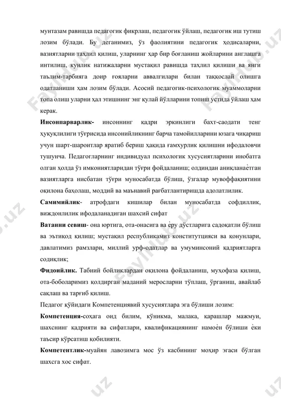 ижаларни мустақил равишда таҳлил қилиши ва янги таълим-тарбияга доир ғояларни аввалгилари билан таққослай олишга одатланиши ҳам лозим бўлади. асосий педагогик-психологик муаммоларни топа олиш уларни ҳал этишнинг энг қулай йўлларини топиш устида ўйлаш ҳам керак. инсонпарварлик- инсоннинг қадри эркинлиги бахт-саодати тенг ҳуқуқлилиги тўғрисида инсонийликнинг барча тамойилларини юзага чиқариш учун шарт-шароитлар яратиб бериш ҳақида ғамхурлик қилишни ифодаловчи тушунча. педагогларнинг индивидуал психологик хусусиятларини инобатга олган ҳолда ўз имкониятларидан тўғри фойдаланиш; олдиндан аниқланаѐтган вазиятларга нисбатан тўғри муносабатда бўлиш, ўзгалар мувоффақиятини оқилона баҳолаш, моддий ва маънавий рағбатлантиришда адолатлилик. самимийлик- атрофдаги кишилар билан муносабатда софдиллик, виждонлилик ифодаланадиган шахсий сифат ватанни севиш- она юртига, ота-онасига ва ѐру дўстларига садоқатли бўлиш ва эътиқод қилиш; мустақил республикамиз конститутцияси ва қонунлари, давлатимиз рамзлари, миллий урф-одатлар ва умуминсоний қадриятларга содиқлик; фидоийлик. табиий бойликлардан оқилона фойдаланиш, муҳофаза қилиш, ота-боболаримиз қолдирган маданий меросларни тўплаш, ўрганиш, авайлаб сақлаш ва тарғиб қилиш. педагог қўйидаги компетенциявий хусусиятлара эга бўлиши лозим: компетенция-соҳага оид билим, кўникма, малака, қарашлар …