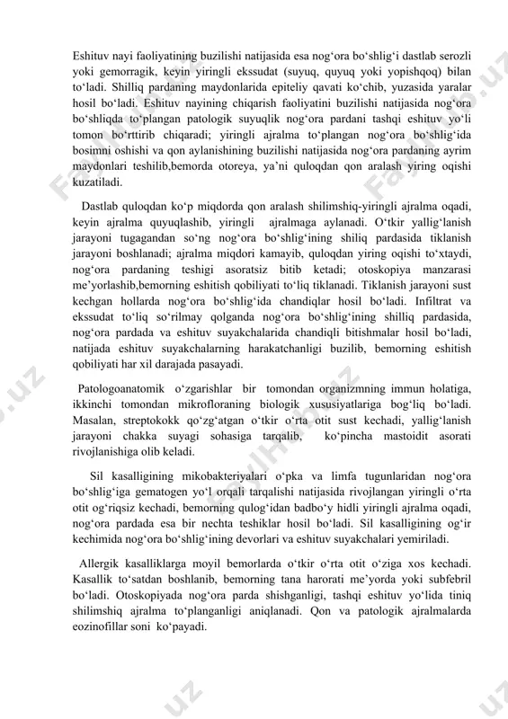 ing natijasida burunhalqumdagi mikroflora nog‘ora bo‘shlig‘iga tarqaladi. ba’zan infeksiya nog‘ora bo‘shlig‘ining shilliq pardasiga jarohatlangan nog‘ora parda orqali, ya’ni tashqi eshituv yo‘li orqali kiradi. bunday hollarda bemorda jarohatdan so‘nggi o‘rta otit rivojlanadi. turli yuqumli kasalliklarda (gripp, skarlatina, qizamiq, ich terlama, sil) infeksiya o‘rta quloqqa gematogen yoki limfogen yo‘l bilan, juda kam hollarda (bosh miya ho‘ppozi, yiringli meningit, yiringli labirintit) infeksiya dahliz-chig‘anoq, yuz asab tolalari kanallari hamda so‘rg‘ichsimon o‘siq kataklari, ya’ni retrograd yo‘l bilan tarqaladi. patogenezi va patologoanatomik o‘zgarishlar. o‘tkir o‘rta otitning rivojlanishida burun va burunhalqum fiziologik holatining buzilishlari muhim ahamiyatga ega. bundan tashqari, so‘rg‘ichsimon o‘siqni anatomik tuzilishining hususiyati ham (pnevmatik, diploetik, sklerotik, aralash) o‘tkir o‘rta otitning kechishiga ta’sir ko‘rsatadi va mastoidit, sub-periostal ho‘ppoz hamda kalla ichi asoratlarining rivojlanishida ahamiyati katta. nog‘ora bo‘shlig‘ining shilliq pardasi mukoperiostdan, ya’ni suyak usti pardasidan tashkil topganligi sababli uni yallig‘lanishi o‘ziga xos xarakterga ega. kasallik eshituv nayi va nog‘ora bo‘shlig‘i shilliq pardalarining yallig‘lanishi bilan boshlanadi. nog‘ora bo‘shlig‘i …