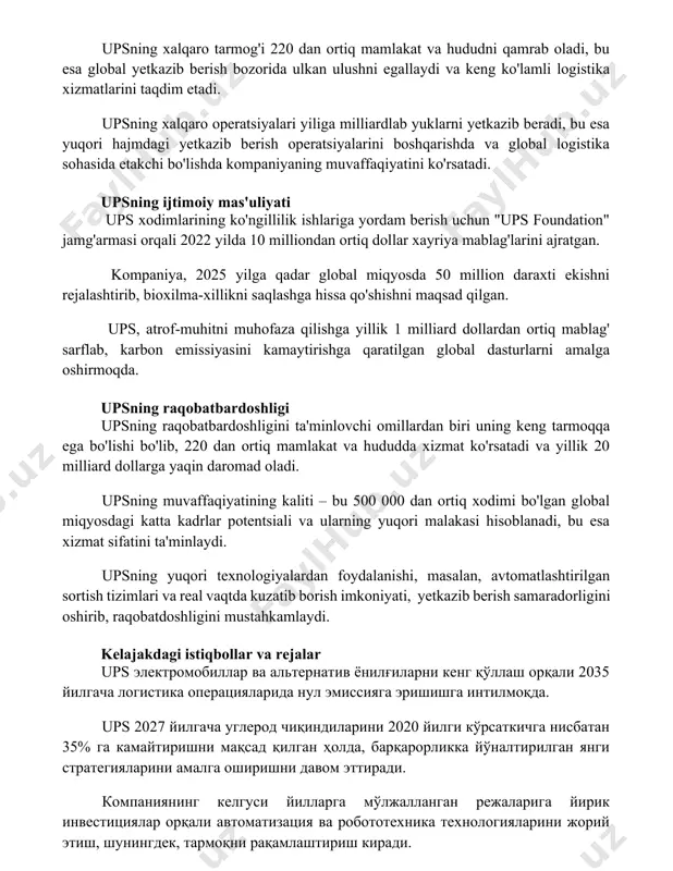 operatsiyalarini boshqarishda va global logistika sohasida etakchi bo'lishda kompaniyaning muvaffaqiyatini ko'rsatadi. upsning ijtimoiy mas'uliyati ups xodimlarining ko'ngillilik ishlariga yordam berish uchun "ups foundation" jamg'armasi orqali 2022 yilda 10 milliondan ortiq dollar xayriya mablag'larini ajratgan. kompaniya, 2025 yilga qadar global miqyosda 50 million daraxti ekishni rejalashtirib, bioxilma-xillikni saqlashga hissa qo'shishni maqsad qilgan. ups, atrof-muhitni muhofaza qilishga yillik 1 milliard dollardan ortiq mablag' sarflab, karbon emissiyasini kamaytirishga qaratilgan global dasturlarni amalga oshirmoqda. upsning raqobatbardoshligi upsning raqobatbardoshligini ta'minlovchi omillardan biri uning keng tarmoqqa ega bo'lishi bo'lib, 220 dan ortiq mamlakat va hududda xizmat ko'rsatadi va yillik 20 milliard dollarga yaqin daromad oladi. upsning muvaffaqiyatining kaliti – bu 500 000 dan ortiq xodimi bo'lgan global miqyosdagi katta kadrlar potentsiali va ularning yuqori malakasi hisoblanadi, bu esa xizmat sifatini ta'minlaydi. upsning yuqori texnologiyalardan foydalanishi, masalan, avtomatlashtirilgan sortish tizimlari va real vaqtda kuzatib borish imkoniyati, yetkazib berish samaradorligini oshirib, raqobatdoshligini mustahkamlaydi. kelajakdagi istiqbollar va rejalar ups …