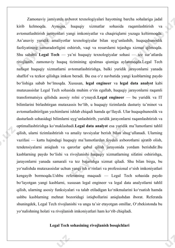 anada samarali va tez bajarishga xizmat qiladi. shu bilan birga, bu yo‘nalishda mutaxassislar uchun yangi ish o‘rinlari va professional o‘sish imkoniyatlari kengayib bormoqda.ushbu referatning maqsadi — legal tech sohasida paydo bo‘layotgan yangi kasblarni, xususan legal engineer va legal data analystlarni tahlil qilish, ularning asosiy funksiyalari va talab etiladigan ko‘nikmalarini ko‘rsatish hamda ushbu kasblarning mehnat bozoridagi istiqbollarini aniqlashdan iborat. referatda shuningdek, legal tech rivojlanishi va unga ta’sir etayotgan omillar, o‘zbekistonda bu yo‘nalishning holati va rivojlanish imkoniyatlari ham ko‘rib chiqiladi. legal tech sohasining rivojlanish bosqichlari legal tech sohasi, ya’ni huquqiy texnologiyalar sohasi, huquq va texnologiya o‘rtasidagi o‘zaro ta’sir natijasida shakllangan va doimiy ravishda rivojlanib borayotgan yo‘nalishdir. bu soha huquqiy jarayonlarni optimallashtirish, samaradorlikni oshirish va huquqiy xizmatlarning sifatini yaxshilash maqsadida texnologik yechimlarni qo‘llashni nazarda tutadi. rivojlanish bosqichlari huquqiy tizimning texnologiya bilan integratsiyasini aks ettiradi, bunda dastlabki bosqichlarda oddiy kompyuterlashtirishdan boshlab, zamonaviy bosqichlarda sun’iy intellekt va katta ma’lumotlar tahliliga o‘tish kuzatiladi. bu jarayon huquqiy …