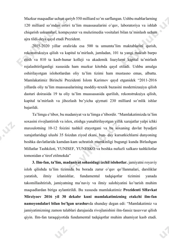 ’ra tubdan farq qilar edi. jumladan 2003 yilda mamlakatda 9702 umumta’lim maktablarida 6 mln. 272000 o’quvchiga 500 ming dan ortiq pedagog o’qituvchilar ta’lim-tarbiya bergan bo’lsa, 51 ta akademik litseylarda 30620 o’quvchi 419 kasb-hunar kollejlarida esa 285.685 yigit-qizlar hunar egallaganlar. 1991 yili o’zbekistonda 52 oliygoh bo’lgan bo’lsa, 2010 yilda ularning soni 63 taga etgan. 2014 yilda esa hammasi bo’lib 380 ta maktab, 160 dan ortik kasb-hunar kolleji va akademik litsey tubdan yangilangan. mazkur maqsadlar uchun qariyb 550 milliard so’m sarflangan. ushbu mablag'larning 120 milliard so’mdan ortig'i ta’lim muassasalarini o’quv, laboratoriya va ishlab chiqarish uskunalari, kompyuter va multimedia vositalari bilan ta’minlash uchun ajra tildi-deya qayd etadi prezident. 2015-2020 yillar oralig'ida esa 500 ta umumta’lim maktablarini qurish, rekonstruktsiya qilish va kapital ta’mirlash, jumladan, 101 ta yangi maktab barpo etish va 810 ta kasb-hunar kolleji va akademik litseylarni kapital ta’mirlash rejalashtirilganligi xususida ham mazkur kitobda qayd etiladi. ushbu amalga oshirilayotgan islohotlardan oliy ta’lim tizimi …