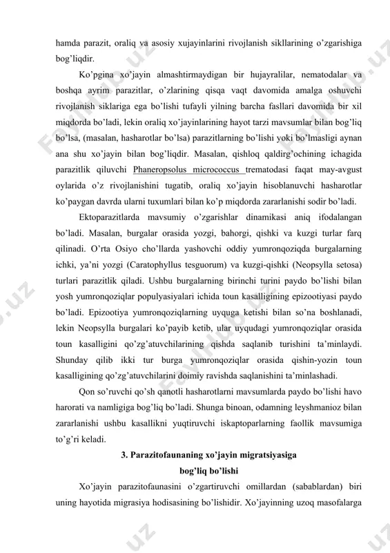 a saqlanishini ta’minlashadi. qon so’ruvchi qo’sh qanotli hasharotlarni mavsumlarda paydo bo’lishi havo harorati va namligiga bog’liq bo’ladi. shunga binoan, odamning leyshmanioz bilan zararlanishi ushbu kasallikni yuqtiruvchi iskaptoparlarning faollik mavsumiga to’g’ri keladi. 3. parazitofaunaning xo’jayin migratsiyasiga bog’liq bo’lishi xo’jayin parazitofaunasini o’zgartiruvchi omillardan (sabablardan) biri uning hayotida migrasiya hodisasining bo’lishidir. xo’jayinning uzoq masofalarga ko’chib, yangi muhitga o’tishi o’zidagi parazitlarni ham yangi, o’zgacha sharoitga solib qo’yadi. yangi muhitga o’tish jarayonida xo’jayin organizmida bir qator fiziologik o’zgarishlarni yuzaga keltiradiki, u o’z navbatida tanadagi parazitlarga o’z ta’sir kuchini o’tkazadi. uzoq masofalarga migrasiyalarni oshiruvchi bir qancha umurtqasiz va umurtqali hayvonlarda, shu jumladan, turli-tuman baliqlar va qushlarda parazitlar faunasida turlarning o’zgarishlarini aniq ko’rish mumkin. masalan, bir necha takrorlanuvchi migrasiyalarni boshidan kechirib hayot kechiruvchi losos balig’ida parazitofaunaning o’zgarishini keltirish mumkin, ya’ni ushbu baliq 3-4 yoshgacha shimoliy daryolarning yuqori o’zanida yashaydi. bu joylarda u juda sust o’sadi va yomon oziqlanadi. keyin baliq dengizga o’tadi va u yerda u tez …