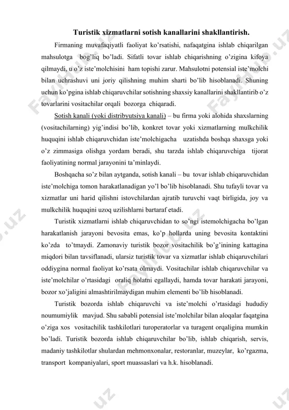 n muhim elementi bo’lib hisoblanadi. turistik bozorda ishlab chiqaruvchi va iste’molchi o’rtasidagi hududiy noumumiylik mavjud. shu sababli potensial iste’molchilar bilan aloqalar faqatgina o’ziga xos vositachilik tashkilotlari turoperatorlar va turagent orqaligina mumkin bo’ladi. turistik bozorda ishlab chiqaruvchilar bo’lib, ishlab chiqarish, servis, madaniy tashkilotlar shulardan mehmonxonalar, restoranlar, muzeylar, ko’rgazma, transport kompaniyalari, sport muassaslari va h.k. hisoblanadi. turizmda vositachilar bir necha ishlab chiqaruvchilar xizmatini joriy qiladi. turistik xizmatlarni siljitish jarayonida turoperatorning turistik mahsuloti deb nomlanadi va sotish kanallari orqali iste’molchiga yetkaziladi. turistik bozorda turistik mahsulot va xizmatlarni joriy qilish bevosita iste’molchiga bitta yoxud bir nechta vositachilarni o’z ichiga oluvchi sotish kanallari orqali amalga oshiriladi. mazkur holatga yaqqol misol bo’lib joylashtirish bo’yicha o’z xizmatlarini ko’p sonli turfirmalar orqali amalga oshiruvchi, hamda ularga bevosita murojaat qilgan turistlarga turagentlik vositachilarini chetlab o’tgan xizmat ko’rsatuvchi mehmonxonalarni olishimiz mumkin. shunga qaramasdan ko’pgina ishlab chiqaruvchilar o’zlari yetkazib berib, vositachilar roli va funksiyasini o’zlari bajaradilar. turizmda savdo vositachilardan foydalanish va …