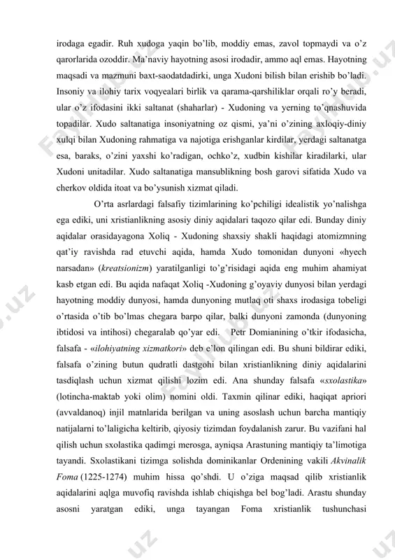 yaratilganligi to’g’risidagi aqida eng muhim ahamiyat kasb etgan edi. bu aqida nafaqat xoliq -xudoning g’oyaviy dunyosi bilan yerdagi hayotning moddiy dunyosi, hamda dunyoning mutlaq oti shaxs irodasiga tobeligi o’rtasida o’tib bo’lmas chegara barpo qilar, balki dunyoni zamonda (dunyoning ibtidosi va intihosi) chegaralab qo’yar edi. petr domianining o’tkir ifodasicha, falsafa - «ilohiyatning xizmatkori» deb e’lon qilingan edi. bu shuni bildirar ediki, falsafa o’zining butun qudratli dastgohi bilan xristianlikning diniy aqidalarini tasdiqlash uchun xizmat qilishi lozim edi. ana shunday falsafa «sxolastika» (lotincha-maktab yoki olim) nomini oldi. taxmin qilinar ediki, haqiqat apriori (avvaldanoq) injil matnlarida berilgan va uning asoslash uchun barcha mantiqiy natijalarni to’laligicha keltirib, qiyosiy tizimdan foydalanish zarur. bu vazifani hal qilish uchun sxolastika qadimgi merosga, ayniqsa arastuning mantiqiy ta’limotiga tayandi. sxolastikani tizimga solishda dominikanlar ordenining vakili akvinalik foma (1225-1274) muhim hissa qo’shdi. u o’ziga maqsad qilib xristianlik aqidalarini aqlga muvofiq ravishda ishlab chiqishga bel bog’ladi. arastu shunday asosni yaratgan ediki, unga …
