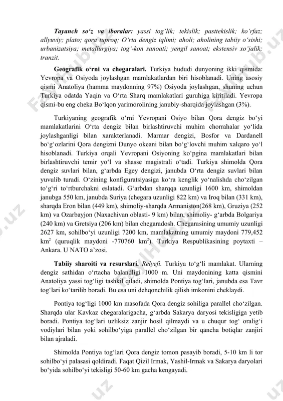 sining umumiy uzunligi 2627 km, sohilbo‘yi uzunligi 7200 km, mamla​katning umumiy maydoni 779,452 km2 (quruqlik maydoni -770760 km2). turkiya respublikasining poytaxti – ankara. u nato a’zosi. tabiiy sharoiti va resurslari. relyefi. turkiya to‘g‘li mamlakat. ularning dengiz sathidan o‘rtacha balandligi 1000 m. uni maydonining katta qismini anatoliya yassi tog‘ligi tashkil qiladi, shimolda pontiya tog‘lari, janubda esa tavr tog‘lari ko‘tarilib boradi. bu esa uni dehqon​chilik qilish imkonini cheklaydi. pontiya tog‘ligi 1000 km masofada qora dengiz sohiliga parallel cho‘zilgan. sharqda ular kavkaz chegaralarigacha, g‘arbda sakarya dar​yosi tekisligiga yetib boradi. pontiya tog‘lari uzliksiz zanjir hosil qilmaydi va u chuqur tog‘ oralig‘i vodiylari bilan yoki sohilbo‘yiga parallel cho‘​zilgan bir qancha botiqlar zanjiri bilan ajraladi. shimolda pontiya tog‘lari qora dengiz tomon pasayib boradi, 5-10 km li tor sohilbo‘yi palasasi qoldiradi. faqat qizil irmak, yashil-irmak va sakarya daryolari bo‘yida sohilbo‘yi tekisligi 50-60 km gacha kengayadi. pontiya to‘g‘larining o‘rtacha balandligi 2500 m, tog‘ tizmasining sharqiy qismida balandlik ortib …