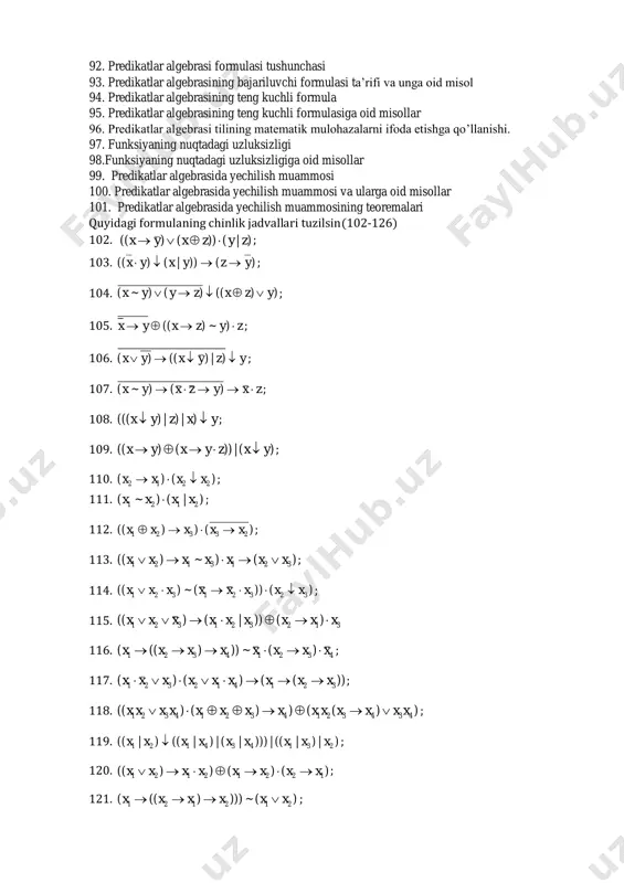 forma) misollar 82. umumiylik va mavjudlik kvantori 83. predikatdan mulohaza hosil qilish usullari 84. predikatdan mulohaza hosil qilish usullariga misollar 85. predikatlar algebrasi 86. predikatlar algebrasiga oid misollar 87. ar predikat tushunchasi 88. ar predikat tushunchasiga oid misollar 89. ayo predikat tushunchasi va unga oid misollar 90. bajariluvchi predikat tushunchasi va unga oid misollar 91. predikatlar algebrasi formulalari va ularga oid misollar 92. predikatlar algebrasi formulasi tushunchasi 93. predikatlar algebrasining bajariluvchi formulasi ta’rifi va unga oid misol 94. predikatlar algebrasining teng kuchli formula 95. predikatlar algebrasining teng kuchli formulasiga oid misollar 96. predikatlar algebrasi tilining matematik mulohazalarni ifoda etishga qo’llanishi. 97. funksiyaning nuqtadagi uzluksizligi 98.funksiyaning nuqtadagi uzluksizligiga oid misollar 99. predikatlar algebrasida yechilish muammosi 100. predikatlar algebrasida yechilish muammosi va ularga oid misollar 101. predikatlar algebrasida yechilish muammosining teoremalari quyidagi formulaning chinlik jadvallari tuzilsin(102-126) 102. )|())()(( zyzxyx  ; 103. )())|()(( yzyxyx  ; 104. ))(()()~( yzxzyyx  ; 105. …