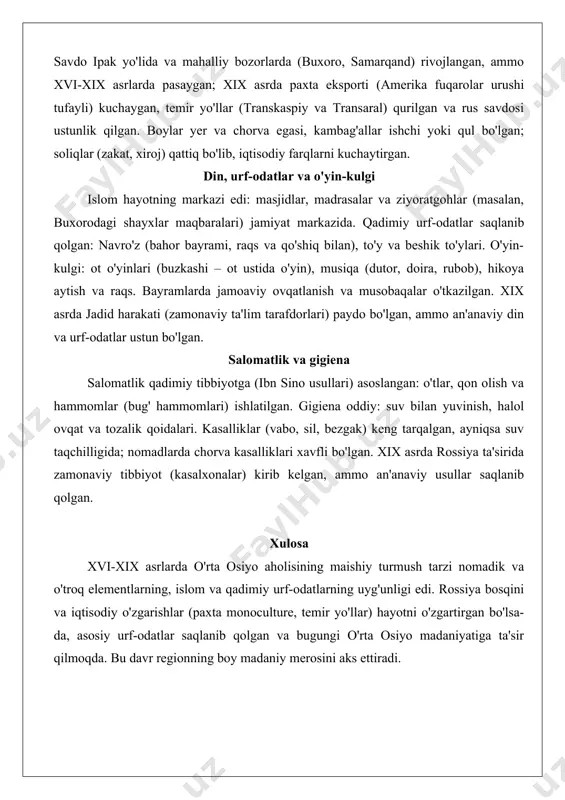 ikga qo'yish) tug'ilgandan 7-11 kun o'tib o'tkazilgan, qarindoshlar sovg'alar keltirgan. o'lim va dafn marosimlari islom qoidalariga muvofiq bo'lib, motam 40 kun davom etgan. xix asrda rossiya ta'sirida oilaviy huquqlar o'zgargan, ammo an'anaviy rishtalar, ayniqsa qishloqlarda, mustahkam bo'lgan. ish va iqtisodiyot ish turi hayot tarziga bog'liq edi: nomadlar chorvachilik (qo'y, ot, tuya, echki boqish, mavsumiy ko'chishlar) bilan shug'ullangan, chorva mahsulotlari (go'sht, sut, jun) asosiy boylik bo'lgan. o'troqlar dehqonchilik (guruch, bug'doy, paxta, meva etishtirish), irrigatsiya tizimlari (ariqlar) orqali rivojlantirgan. hunarmandchilik shaharlarda rivojlangan: metall ishlov berish, gilam to'qish, ipak ishlab chiqarish, kulolchilik va zargarlik, ular gildiyalar bo'yicha tashkil etilgan. savdo ipak yo'lida va mahalliy bozorlarda (buxoro, samarqand) rivojlangan, ammo xvi-xix asrlarda pasaygan; xix asrda paxta eksporti (amerika fuqarolar urushi tufayli) kuchaygan, temir yo'llar (transkaspiy va transaral) qurilgan va rus savdosi ustunlik qilgan. boylar yer va chorva egasi, kambag'allar ishchi yoki qul bo'lgan; soliqlar (zakat, xiroj) qattiq bo'lib, iqtisodiy farqlarni kuchaytirgan. din, urf-odatlar va …