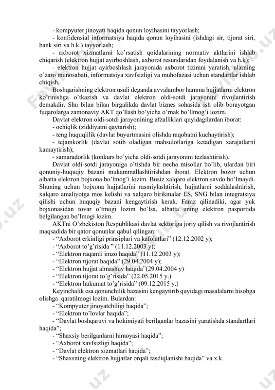 ish; - axborot jamoaning huquqlarini mukammallashtirish, chunki har bir axborot fuqaro elektron texnologiyani davlat sektoriga joriy qilganidan so’ng yangilikni sezmog’i lozim. davlat sektorida aktdan foydalanish uchun huquqiy bazaning quyidagi yo’nalishlarini mukammallashtirish lozim: - akt sohasi bo’yicha umumiy qonunchilikni kompleks ravishda mukamallashtirib, xalqaro qonunchilik bilan muvofiqlashtirish; - informatsiyaning ochiqligi va erishishligini saqlagan holda, lekin konfidensional informatsiyalardan foydalanishga chegara qo’yilgan holda informatsiya huquqiy tartibini aniqlash; - kompyuter jinoyati haqida qonun loyihasini tayyorlash; - konfidensial informatsiya haqida qonun loyihasini (ishdagi sir, tijorat siri, bank siri va h.k.) tayyorlash; - axborot xizmatlarni ko’rsatish qoidalarining normativ aktlarini ishlab chiqarish (elektron hujjat ayirboshlash, axborot resurslaridan foydalanish va h.k); - elektron hujjat ayirboshlash jarayonida axborot tizimni yaratish, ularning o’zaro munosabati, informatsiya xavfsizligi va muhofazasi uchun standartlar ishlab chiqish. boshqarishning elektron usuli deganda avvalambor hamma hujjatlarni elektron ko’rinishga o’tkazish va davlat elektron oldi-sotdi jarayonini rivojlantirish demakdir. shu bilan bilan birgalikda davlat biznes sohasida ish olib borayotgan fuqarolarga zamonaviy …