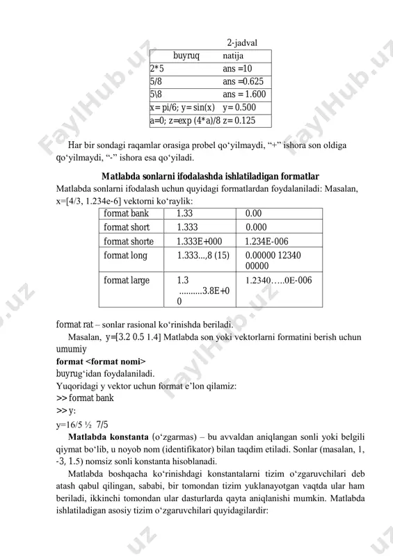 ormat buyrug‘idan foydalaniladi. yuqoridagi y vektor uchun format e’lon qilamiz: >> format bank >> y: y=16/5 ½ 7/5 matlabda konstanta (o‘zgarmas) – bu avvaldan aniqlangan sonli yoki belgili qiymat bo‘lib, u noyob nom (identifikator) bilan taqdim etiladi. sonlar (masalan, 1, -3, 1.5) nomsiz sonli konstanta hisoblanadi. matlabda boshqacha ko‘rinishdagi konstantalarni tizim o‘zgaruvchilari deb atash qabul qilingan, sababi, bir tomondan tizim yuklanayotgan vaqtda ular ham beriladi, ikkinchi tomondan ular dasturlarda qayta aniqlanishi mumkin. matlabda ishlatiladigan asosiy tizim o‘zgaruvchilari quyidagilardir: i yoki j – mavhum birlik; pi - π soni, π = 3.1415926...; eps = 2-52 - sonlar ustida amallar bajarishdagi xatolik; realmin = 2-1022 – suzuvchi nuqtali eng kichik son; realmax = 21023 – suzuvchi nuqtali eng katta son; inf – mashina cheksizlik qiymati; nan – ma‟lumotni sonli tavsifga ega emasligini ko‘rsatuvchi o‘zgaruvchi (not a number); ans – qiymati boshqa o‘zgaruvchiga o‘zlashtirilmagan amalning natijasini saqlovchi o‘zgaruvchi; belgili konstanta – bu apostrof …