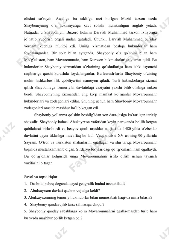 tror va turkiston shaharlarini egallagan va shu tariqa movarounnahr biqinida mustahkamlanib olgan. sirdaryo bo`ylaridagi qo`rg`onlarni ham egallaydi. bu qo`rg`onlar kelgusida unga movarounnahrni istilo qilish uchun tayanch vazifasini o`tagan. savol va topshiriqlar 1. dashti qipchoq deganda qaysi geografik hudud tushuniladi? 2. abulxayrxon davlati qachon vujudga keldi? 3. abulxayrxonning temuriy hukmdorlar bilan munosabati haqi-da nima bilasiz? 4. shayboniy qandayqilib tarix sahnasiga chiqdi? 5. shayboniy qanday sabablarga ko`ra movarounnahrni egalla-masdan turib ham bu yerda mashhur bo`lib ketgan edi? bularni takrorlab boring: — qipchoqlar rus solnomalarida polovetslar deb, vizantiya manbalarida esa kumonlar deb atalgan; — dashti qipchoqning sharqiy qismida yashagan turkiy qabi-lalar umumiy nom bilan o`zbeklar deb atalgan; — xv asrning yigirmanchi yillafida abukayrxon sharqiy dashti qipchoqda o`z davlatiga asos solgan; — xv asrning 40-yillaridan boshlab abulxayrxon movarounnahr ichki ishlariga aralasha boshlagan va shu tariqa bu yerda o`z siyosiy nufuzming ortishiga erishgan; — abukayrxon vafot etgach toju taxt uchun boshlangan kurash natijasida uning davlati …