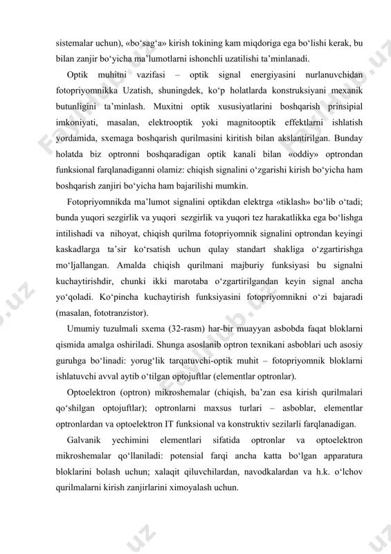 yuqori sezgirlik va yuqori tez harakatlikka ega bo‘lishga intilishadi va nihoyat, chiqish qurilma fotopriyomnik signalini optrondan keyingi kaskadlarga ta’sir ko‘rsatish uchun qulay standart shakliga o‘zgartirishga mo‘ljallangan. amalda chiqish qurilmani majburiy funksiyasi bu signalni kuchaytirishdir, chunki ikki marotaba o‘zgartirilgandan keyin signal ancha yo‘qoladi. ko‘pincha kuchaytirish funksiyasini fotopriyomnikni o‘zi bajaradi (masalan, fototranzistor). umumiy tuzulmali sxema (32-rasm) har-bir muayyan asbobda faqat bloklarni qismida amalga oshiriladi. shunga asoslanib optron texnikani asboblari uch asosiy guruhga bo‘linadi: yorug‘lik tarqatuvchi-optik muhit – fotopriyomnik bloklarni ishlatuvchi avval aytib o‘tilgan optojuftlar (elementlar optronlar). optoelektron (optron) mikroshemalar (chiqish, ba’zan esa kirish qurilmalari qo‘shilgan optojuftlar); optronlarni maxsus turlari – asboblar, elementlar optronlardan va optoelektron it funksional va konstruktiv sezilarli farqlanadigan. galvanik yechimini elementlari sifatida optronlar va optoelektron mikroshemalar qo‘llaniladi: potensial farqi ancha katta bo‘lgan apparatura bloklarini bolash uchun; xalaqit qiluvchilardan, navodkalardan va h.k. o‘lchov qurilmalarni kirish zanjirlarini ximoyalash uchun. optron va optoelektron mikroshemalarni qo‘llanadigan boshqa muhim soha – bu yuqori toklarga …