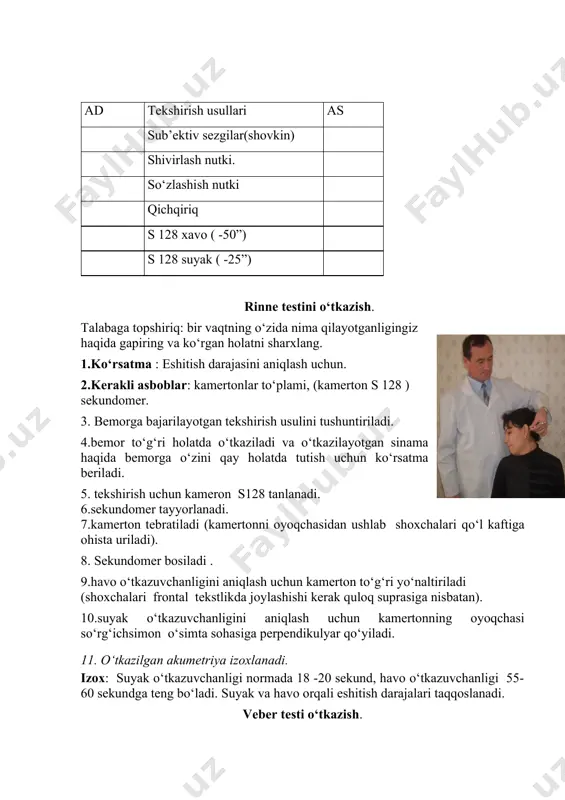ygan, tovush qabul qiladigan apparat zararlanganda esa- qisqargan bo‘ladi. ad tekshirish usullari as sub’ektiv sezgilar(shovkin) shivirlash nutki. so‘zlashish nutki qichqiriq s 128 xavo ( -50”) s 128 suyak ( -25”) rinne testini o‘tkazish. talabaga topshiriq: bir vaqtning o‘zida nima qilayotganligingiz haqida gapiring va ko‘rgan holatni sharxlang. 1.ko‘rsatma : eshitish darajasini aniqlash uchun. 2.kerakli asboblar: kamertonlar to‘plami, (kamerton s 128 ) sekundomer. 3. bemorga bajarilayotgan tekshirish usulini tushuntiriladi. 4.bemor to‘g‘ri holatda o‘tkaziladi va o‘tkazilayotgan sinama haqida bemorga o‘zini qay holatda tutish uchun ko‘rsatma beriladi. 5. tekshirish uchun kameron s128 tanlanadi. 6.sekundomer tayyorlanadi. 7.kamerton tebratiladi (kamertonni oyoqchasidan ushlab shoxchalari qo‘l kaftiga ohista uriladi). 8. sekundomer bosiladi . 9.havo o‘tkazuvchanligini aniqlash uchun kamerton to‘g‘ri yo‘naltiriladi (shoxchalari frontal tekstlikda joylashishi kerak quloq suprasiga nisbatan). 10.suyak o‘tkazuvchanligini aniqlash uchun kamertonning oyoqchasi so‘rg‘ichsimon o‘simta sohasiga perpendikulyar qo‘yiladi. 11. o‘tkazilgan akumetriya izoxlanadi. izox: suyak o‘tkazuvchanligi normada 18 -20 sekund, havo o‘tkazuvchanligi 55- 60 sekundga teng bo‘ladi. suyak …