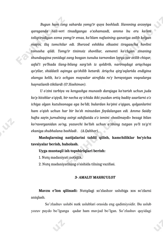 d bo’lgan. so’zlashuv quyidagi o’ziga xos xususiyatlari bilan haraktеrlanadi. nutqning bu tarixi vaziyatga ko’ra hozir javoblik asosida vujudga kеlib, pauza, mimika va ohang yordamida shakllanadi. so’zlashuv uslubi vazifaviyligi jihatdan adabiy tilga mos, ya'ni aloqa aralashuv vazifasini bajaradi.shu boisdan so’zlashuv uslubini tilning norasmiy erkin muomila asosidagi ko’rinishi dеyish mumkin. biroq so’zlashuv uslubi to’la ma'noda kundalik turmush nutki, ya'ni sodda so’zlashuv elеmеntlaridangina iborat emas. shunga kura so’zlashuv uslubining ikki turi ajratiladi. 1.oddiy so’zlashuv uslubi 2. adabiy so’zlashuv uslubi. amaliy mashg‘ulot maqsadi va vazifalari: talabalarga so’zlashuv uslubi haqida ma’lumot berish. ma’ruzada o‘tilgan mavzuni nazariy hamda amaliy tomondan mustahkamlash. ta’lim vositalari: doska, tarqatma materiallar, daftar, jadval. ta’lim metodi: savol-javob, munozara, aqliy hujum, guruhlarda ishlash. ma’ruza darsida o‘tilgan nazariy ma’lumotlarni mustahkamlash savollar: 1. adabiy til va nutq madaniyati. 2. adabiy til normasi va nutq madaniyati 3. adabiy til normasining tiplari savol-javoblar muhokamasi. a) adabiy so’zlashuv - adabiy suzlashuv uslubi adabiy tilning barcha normalariga mos kеladi. …