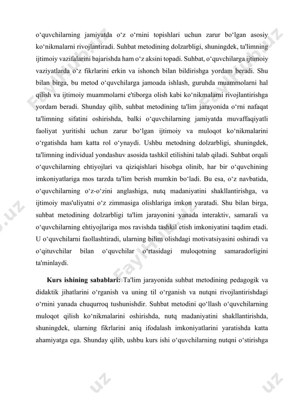 ing ehtiyojlariga mos ravishda tashkil etish imkoniyatini taqdim etadi. u o‘quvchilarni faollashtiradi, ularning bilim olishdagi motivatsiyasini oshiradi va o‘qituvchilar bilan o‘quvchilar o‘rtasidagi muloqotning samaradorligini ta'minlaydi. kurs ishining sabablari: ta'lim jarayonida suhbat metodining pedagogik va didaktik jihatlarini o‘rganish va uning til o‘rganish va nutqni rivojlantirishdagi o‘rnini yanada chuqurroq tushunishdir. suhbat metodini qo‘llash o‘quvchilarning muloqot qilish ko‘nikmalarini oshirishda, nutq madaniyatini shakllantirishda, shuningdek, ularning fikrlarini aniq ifodalash imkoniyatlarini yaratishda katta ahamiyatga ega. shunday qilib, ushbu kurs ishi o‘quvchilarning nutqni o‘stirishga qaratilgan zamonaviy pedagogik yondashuvlarni aniqlashga va o‘quvchilarning suhbat metodidan samarali foydalanishlarini ta'minlashga yo‘naltirilgan. kurs ishining maqsadi: suhbat metodining pedagogik va didaktik asoslarini, uning ta'lim jarayonidagi o‘rnini tahlil qilish va suhbat metodini qo‘llash orqali o‘quvchilarning muloqot va nutq madaniyatini rivojlantirish bo‘yicha tavsiyalar ishlab chiqishdan iborat. bu metodning samaradorligini tushunish va uning pedagogik jarayonlarga ta'sirini o‘rganish ta'lim sohasidagi eng muhim masalalardan biridir. .kurs ishining vazifalari: suhbat metodining pedagogik asoslarini o‘rganish va uning ta'lim jarayonidagi ahamiyatini …