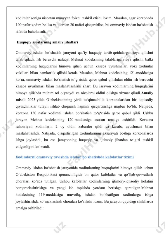 arning aksariyati boshqa korxonalarda ishga joylashdi, bu esa jarayonning huquqiy va ijtimoiy jihatdan to‘g‘ri tashkil etilganligini ko‘rsatdi. xodimlarni ommaviy ravishda ishdan bo‘shatishda kafolatlar tizimi ommaviy ishdan bo‘shatish jarayonida xodimlarning huquqlarini himoya qilish uchun o‘zbekiston respublikasi qonunchiligida bir qator kafolatlar va qo‘llab-quvvatlash choraları ko‘zda tutilgan. ushbu kafolatlar xodimlarning ijtimoiy-iqtisodiy holatini barqarorlashtirishga va yangi ish topishda yordam berishga qaratilgan.mehnat kodeksining 119-moddasiga muvofiq, ishdan bo‘shatilgan xodimlarga ishga joylashtirishda ko‘maklashish choralari ko‘rilishi lozim. bu jarayon quyidagi shakllarda amalga oshiriladi: · ish bilan ta’minlash xizmatlari bilan hamkorlik: ish beruvchi mahalliy bandlik xizmatlari bilan hamkorlik qilib, xodimlarga yangi ish topishda yordam berishi kerak. bu xizmatlar xodimlarga bo‘sh ish o‘rinlari to‘g‘risida ma’lumot beradi, malaka oshirish kurslarini taklif qiladi yoki qayta tayyorlash dasturlarini tashkil qiladi. · ichki imkoniyatlardan foydalanish: agar tashkilot boshqa bo‘limlari yoki filiallari mavjud bo‘lsa, xodimlarni ushbu bo‘limlarga o‘tkazish imkoniyati ko‘rib chiqiladi. ijtimoiy sug‘urta, nafaqa va kompensatsiyalar ommaviy ishdan bo‘shatishda xodimlarga quyidagi turdagi ijtimoiy kafolatlar taqdim …
