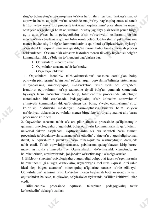 rım-qatnasında barlıq jag’daylarda a’debiy so’ylew qag’ıydaların iyelew ushın o’zine sharayat jaratıw; · so’ylew ta’jiriybelerin rawajlandırıw ushın oqıtıwshı o’z so’ylew xızmetin baqlaw, janlı, ha’rqıylı sezimlerdin’ jag’ımlı yamasa birtu’r mono tonlıma bilip barıw kerek boladı. ka’siplik tayarlıq procesinde pedagogikalıq texnikanı iyelew bolajaq oqıtıwshlardın’ o’zlerinin’ ka’siplik bag’darlarında bolatug’ın kemshiliklerdin’ aldın aladı ha’m oqıtıwshılardın’ ta’lim-ta’rbiya beriwde joqarı na’tiyjelerge erisiwine ja’rdem beredi. oqıtıwshı xızmetinde ta’rbiyalanıwshılar menen pedagogikalıq baylanıslardın’u’zliksizligi ta’rbiyanın’ tiykarg’ı nızamlıqlarının’ biri esaplanadı. oqıwshılar menen unamlı baylanıslardı ornatıw, unamlı ortalıqtı jarata alıw, o’zine isendire alıw-oqıtıwshı kommunikativlik qa’biletine baylanıslı boladı. bunda tikkeley oqıtıwshı menen baylanıslı bolg’an ruwxıy processler, qa’lipten shıg’ıp bolmaytug’ın qarım-qatnas tu’rleri ha’m sha’rtleri bar. tiykarg’ı maqset oqıtıwshı ha’m oqıwshı mu’na’sebetinde ma’jbu’riy bag’ınqılıq emes al sanalı ta’rtip iyelew kerek. bul processte tiykarınan oqıtıwshının’ pikir almasıwı menen onın’jeke o’zgesheligi ha’m oqıwshının’ ruwxıy jag’dayı pikir tezlik penen birge, ug’ıp alıw o’neri ha’m pedagogikalıq ta’sir ko’rsetiwdin’ usıllarının’ bir-biri menen o’z-ara baylanısın qollana biliw orınlı boladı. oqıtıwshının’ pikir almasıwı …