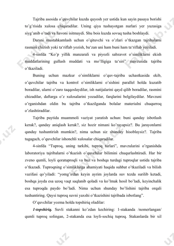 o qumli, loyli qoratuproqli va buz va boshqa turdagi tuproqlar ustida tajriba o’tkazadi. tuproqning o’simliklarga ahamiyati haqida suhbat o’tkaziladi va bilish vazifasi qo’yiladi: “yomg’irdan keyin ayrim joylarda suv tezda surilib ketadi, boshqa joyda esa uzoq vaqt saqlanib qoladi va ko’lmak hosil bo’ladi, keyinchalik esa tuproqda paydo bo’ladi. nima uchun shunday bo’lishini tajriba orqali tushuntiring. qaysi tuproq suvni yaxshi o’tkazishini tajribada isbotlang”. o’quvchilar yozma holda topshiriq oladilar: 1-topshiriq. suvli stakanni ko’zdan kechiring: 1-stakanda /nomerlangan/ qumli tuproq solingan, 2-stakanda esa loyli-sochiq tuproq. stakanlarda bir xil hajmli suv soling, chiziqcha bilan belgilangan. qaysi stakanda suv tezroq shimilishini kuzating. 2-topshiriqni bajarishdan oldin o’qituvchi muammoli savol qo’yadi: nima uchun tuproq ancha rangli va sochilib turadi. o’quvchilar o’quv-tajriba uchastkasidan tuproq oladilar. 2-topshiriq. suvli stakanga tuproq soling: 1-sida go’ngli, 2-sida qum solib diqqat bilan aralashtiing va tindirib qo’ying. bu paytda o’quvchilar 3-5 minut davomida tuproq namunasini ko’radilar va darslik bilan ishlaydilar. so’ngra xulosa chiqaradilar: 1-stakandagi suv qoramtir …