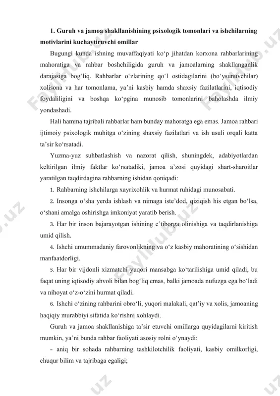 qiladi, bu faqat uning iqtisodiy ahvoli bilan bog‘liq emas, balki jamoada nufuzga ega bo‘ladi va nihoyat o‘z-o‘zini hurmat qiladi. 6. ishchi o‘zining rahbarini obro‘li, yuqori malakali, qat’iy va xolis, jamoaning haqiqiy murabbiyi sifatida ko‘rishni xohlaydi. guruh va jamoa shakllanishiga ta’sir etuvchi omillarga quyidagilarni kiritish mumkin, ya’ni bunda rahbar faoliyati asosiy rolni o‘ynaydi: · aniq bir sohada rahbarning tashkilotchilik faoliyati, kasbiy omilkorligi, chuqur bilim va tajribaga egaligi; · murakkab vaziyatlarda rejalashtirishni ijobiy hal qilish, yaqin va kelgusidagi maqsadlarni tuzish va ularni muvaffaqiyatli amalga oshirishning samarali vositalarini topish qobiliyatiga egaligi; · qaror qabul qilishda rahbarning aql-zakovati, yetukliligi, idrok qilish qobiliyati, fikrlashi, xotirasi, e’tibor va tasavvurining asosiy rol o‘ynashi; · murakkab vaziyatlarda jamoada epchillik va iste’dod namoyon qilishi, zarur bo‘lganda rahbariyat oldida o‘z fikrini yoki jamoa a’zolari nuqtayi nazarini himoya qila olishi; · guruh va jamoa a’zolarining gaplarini tezda tushunishi, ular aytayotgan fikrning asosini anglay olishi, agar kerak bo‘lsa qisqa, tushunarli, chegaradan chiqmasdan …