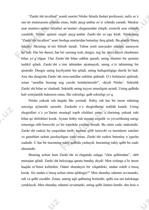 hlari zarur, о`zlarining yuksak ruhi bilan qо`shilishlari kerak. aynan ilohiy ruh insonni ezgulik va yovuzlikning narigi tomoniga olib boruvchi yо`lni topishda yordam beradi. bu olam xudo makonidir. zardо`sht xudosi bu yuqoridan turib, nazorat qilib turuvchi va insonlarni xatolari va gunohlari uchun jazolaydigan xudo emas. zardо`sht xudosi butunlay о`zgacha xudodir. u har bir insonning ruhiy qalbida yashaydi. insonning ruhiy qalbi bu xudo ehromidir. shuning uchun ham zardо`sht sо`zlaganda xalqqa “chin qalbimdan”, -deb murojaat qiladi. zardо`sht haloyiqqa qarata bunday deydi: men sizlarga a’lo inson haqida ta’limot keltirdim. odam shundayin bir xilqatdirki, undan oshib о`tmoq kerak. siz undan о`tmoq uchun nima qildingiz?” men shunday odamni sevamanki, ruh va qalbi ozoddir. zotan, uninig aqli qalbining botinidir, qalbi esa uni halokatga yetaklaydi. men shunday odamni sevamanki, uning qalbi limmo-limdir, shu bois u о`z-о`zini unutadi va bor mavjudotlarni о`ziga jo etadi: ana shunday qilib, bor mavjudot uning halokatiga aylanadi”. nitshening zardо`sht xudosi qadimgi xalqlarnikidek qotib qolgan, …