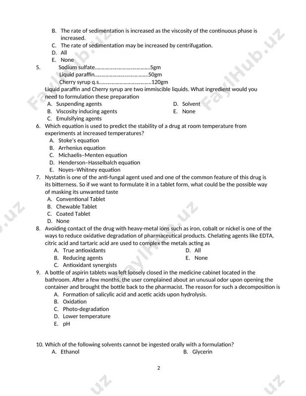 he emulsion is o/w type. e. none 4. regarding the rate of sedimentation of pharmaceutical suspensions designed for oral administration, which of the following statements are true? a. the rate of sedimentation is increased as the diameter of the dispersed drug particles is increased. b. the rate of sedimentation is increased as the viscosity of the continuous phase is increased. c. the rate of sedimentation may be increased by centrifugation. d. all e. none 5. sodium sulfate…………………….……………5gm liquid paraffin…………………………………50gm cherry syrup q.s….…………………………….120gm liquid paraffin and cherry syrup are two immiscible liquids. what ingredient would you need to formulation these preparation a. suspending agents b. viscosity inducing agents c. emulsifying agents d. solvent e. none 6. which equation is used to predict the stability of a drug at room temperature from experiments at increased temperatures? a. stoke’s equation b. arrhenius equation c. michaelis–menten equation d. henderson–hasselbalch equation e. noyes–whitney equation 7. …