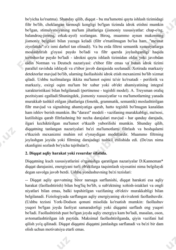, diqqat - bu ma'lumotni qayta ishlash tizimidagi filtr bo'lib, cheklangan tarmoqli kengligi bo'lgan tizimda idrok etishni mumkin bo'lgan, stimulyatsiyaning ma'lum jihatlariga (jismoniy xususiyatlar: chap-o'ng, balandroq-jimroq, erkak-ayol) sozlangan. biroq, muammo aynan makonning jismoniy belgilari bilan yuzaga keladi (filtr o'rnatilmagan bo'lsa ham, "mexnat ziyofatida" o'z ismi darhol tan olinadi). va bu erda filtrni semantik xususiyatlarga moslashtirish g'oyasi paydo bo'ladi va filtr qaerda joylashganligi haqida tortishuvlar paydo bo'ladi - idrokni qayta ishlash tizimidan oldin yoki javobdan oldin norman va deutsch nazariyasi: e'tibor filtr emas va butun idrok tizimi parallel ravishda ishlaydi va e'tibor javob darajasida sozlanadi. xotirada markaziy detektorlar mavjud bo'lib, ularning faollashishi idrok etish mexanizmi bo'lib xizmat qiladi. ushbu tuzilmalarga ikkita ma'lumot oqimi ta'sir ko'rsatadi - periferik va markaziy, oxirgi oqim ma'lum bir xabar yoki ob'ekt ahamiyatining integral xarakteristikasi bilan belgilanadi (pertinense - tegishli model). a. treysman oraliq pozitsiyani egalladi:shuningdek, jismoniy xususiyatlar va ma'lumotlarning yanada murakkab tashkil etilgan jihatlariga (fonetik, grammatik, …