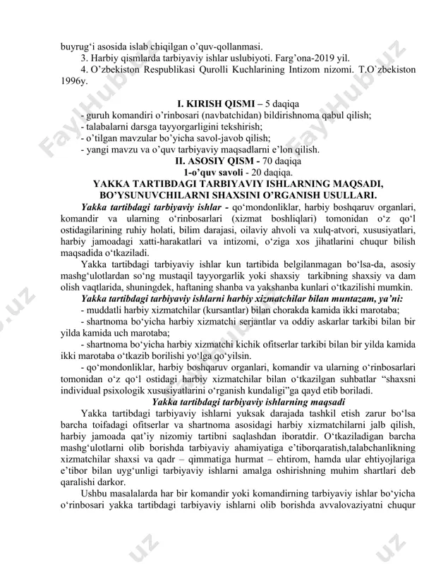 ton 1996y. i. kirish qismi – 5 daqiqa · guruh komandiri o’rinbosari (navbatchidan) bildirishnoma qabul qilish; · talabalarni darsga tayyorgarligini tekshirish; · o’tilgan mavzular bo’yicha savol-javob qilish; - yangi mavzu va o’quv tarbiyaviy maqsadlarni e’lon qilish. ii. asosiy qism - 70 daqiqa 1-o’quv savoli - 20 daqiqa. yakka tartibdagi tarbiyaviy ishlarning maqsadi, bo’ysunuvchilarni shaxsini o’rganish usullari. yakka tartibdagi tarbiyaviy ishlar - qo‘mondonliklar, harbiy boshqaruv organlari, komandir va ularning o‘rinbosarlari (xizmat boshliqlari) tomonidan o‘z qo‘l ostidagilarining ruhiy holati, bilim darajasi, oilaviy ahvoli va xulq-atvori, xususiyatlari, harbiy jamoadagi xatti-harakatlari va intizomi, o‘ziga xos jihatlarini chuqur bilish maqsadida o‘tkaziladi. yakka tartibdagi tarbiyaviy ishlar kun tartibida belgilanmagan bo‘lsa-da, asosiy mashg‘ulotlardan so‘ng mustaqil tayyorgarlik yoki shaxsiy tarkibning shaxsiy va dam olish vaqtlarida, shuningdek, haftaning shanba va yakshanba kunlari o‘tkazilishi mumkin. yakka tartibdagi tarbiyaviy ishlarni harbiy xizmatchilar bilan muntazam, ya’ni: - muddatli harbiy xizmatchilar (kursantlar) bilan chorakda kamida ikki marotaba; - shartnoma bo‘yicha harbiy xizmatchi serjantlar …