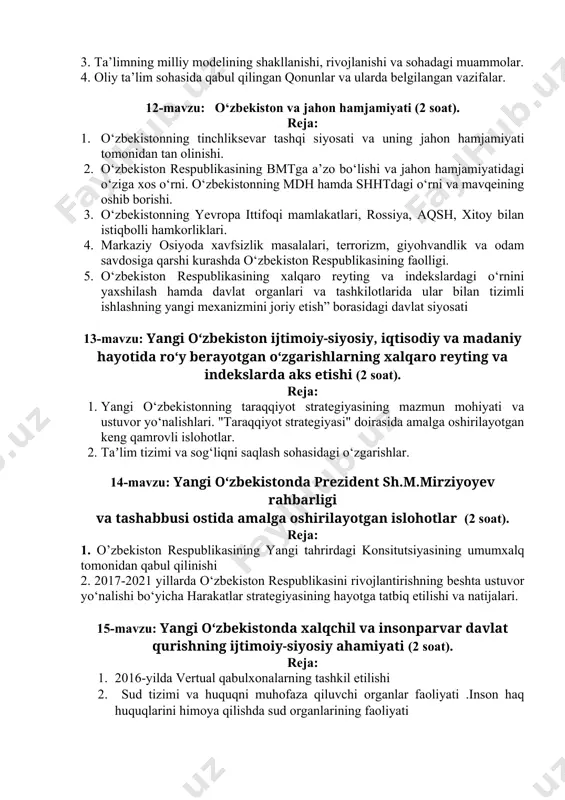 anishi: yangi jamiyat qurishda ta’lim va tarbiyaning o‘rni va roli. 1. “ta’lim to‘g‘risida”gi qonun va “kadrlar tayyorlash milliy dasturi”ning qabul qilinishi. 1. ta’limning milliy modelining shakllanishi, rivojlanishi va sohadagi muammolar. 1. oliy ta’lim sohasida qabul qilingan qonunlar va ularda belgilangan vazifalar. 12-mavzu: o‘zbekiston va jahon hamjamiyati (2 soat). reja: 1. o‘zbekistonning tinchliksevar tashqi siyosati va uning jahon hamjamiyati tomonidan tan olinishi. 1. o‘zbekiston respublikasining bmtga a’zo bo‘lishi va jahon hamjamiyatidagi o‘ziga xos o‘rni. o‘zbekistonning mdh hamda shhtdagi o‘rni va mavqeining oshib borishi. 1. o‘zbekistonning yevropa ittifoqi mamlakatlari, rossiya, aqsh, xitoy bilan istiqbolli hamkorliklari. 1. markaziy osiyoda xavfsizlik masalalari, terrorizm, giyohvandlik va odam savdosiga qarshi kurashda o‘zbekiston respublikasining faolligi. 1. o‘zbekiston respublikasining xalqaro reyting va indekslardagi o‘rnini yaxshilash hamda davlat organlari va tashkilotlarida ular bilan tizimli ishlashning yangi mexanizmini joriy etish” borasidagi davlat siyosati 13-mavzu: yangi o‘zbekiston ijtimoiy-siyosiy, iqtisodiy va madaniy hayotida roʻy berayotgan oʻzgarishlarning xalqaro reyting va indekslarda aks etishi …