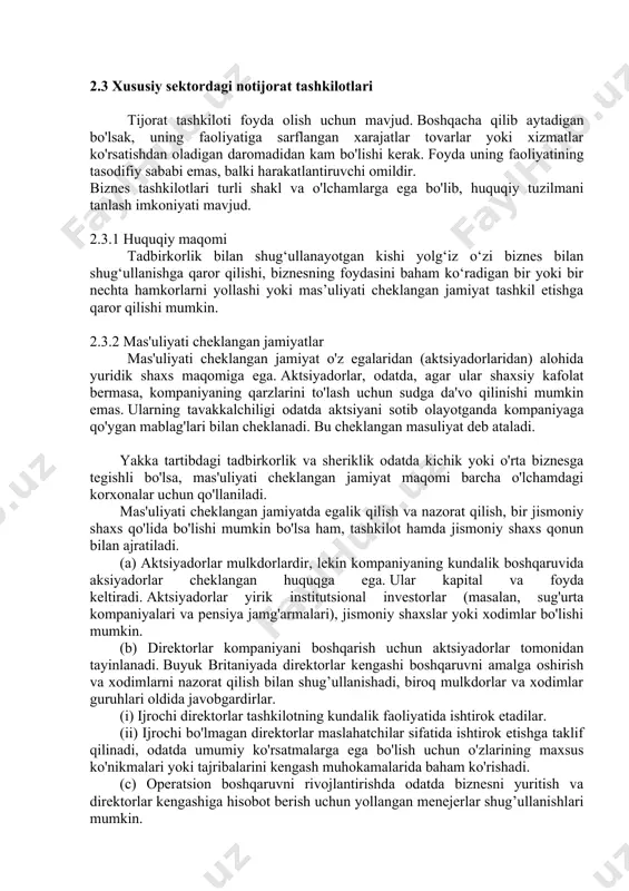 agi korxonalar uchun qo'llaniladi. mas'uliyati cheklangan jamiyatda egalik qilish va nazorat qilish, bir jismoniy shaxs qo'lida bo'lishi mumkin bo'lsa ham, tashkilot hamda jismoniy shaxs qonun bilan ajratiladi. (a) aktsiyadorlar mulkdorlardir, lekin kompaniyaning kundalik boshqaruvida aksiyadorlar cheklangan huquqga ega. ular kapital va foyda keltiradi. aktsiyadorlar yirik institutsional investorlar (masalan, sug'urta kompaniyalari va pensiya jamg'armalari), jismoniy shaxslar yoki xodimlar bo'lishi mumkin. (b) direktorlar kompaniyani boshqarish uchun aktsiyadorlar tomonidan tayinlanadi. buyuk britaniyada direktorlar kengashi boshqaruvni amalga oshirish va xodimlarni nazorat qilish bilan shug’ullanishadi, biroq mulkdorlar va xodimlar guruhlari oldida javobgardirlar. (i) ijrochi direktorlar tashkilotning kundalik faoliyatida ishtirok etadilar. (ii) ijrochi bo'lmagan direktorlar maslahatchilar sifatida ishtirok etishga taklif qilinadi, odatda umumiy ko'rsatmalarga ega bo'lish uchun o'zlarining maxsus ko'nikmalari yoki tajribalarini kengash muhokamalarida baham ko'rishadi. (c) operatsion boshqaruvni rivojlantirishda odatda biznesni yuritish va direktorlar kengashiga hisobot berish uchun yollangan menejerlar shug’ullanishlari mumkin. 2.3.3 mas'uliyati cheklangan jamiyatlarning turlari buyuk britaniyada mas'uliyati cheklangan jamiyatlar ikki xil bo'ladi: …