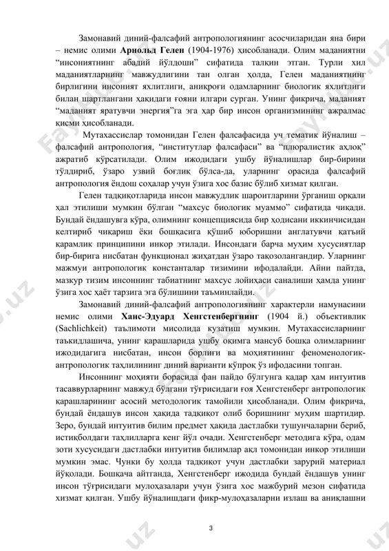 аънавий мавжудот. сўз туфайли илоҳий руҳ мазмуни индивидуал онгнинг мулкига айланади. мутахассислар олимнинг ушбу фикри инжилдаги: “ибтидода сўз бор эди, ва сўз худода эди, ва сўз худо эди”, - деган ҳикматни эслатишига ҳам алоҳида урғу берганлар. замонавий диний-фалсафий антропологиянинг асосчиларидан яна бири – немис олими арнольд гелен (1904-1976) ҳисобланади. олим маданиятни “инсониятнинг абадий йўлдоши” сифатида талқин этган. турли хил маданиятларнинг мавжудлигини тан олган ҳолда, гелен маданиятнинг бирлигини инсоният яхлитлиги, аниқроғи одамларнинг биологик яхлитлиги билан шартлангани ҳақидаги ғояни илгари сурган. унинг фикрича, маданият “маданият яратувчи энергия”га эга ҳар бир инсон организмининг ажралмас қисми ҳисобланади. мутахассислар томонидан гелен фалсафасида уч тематик йўналиш – фалсафий антропология, “институтлар фалсафаси” ва “плюралистик аҳлоқ” ажратиб кўрсатилади. олим ижодидаги ушбу йўналишлар бир-бирини тўлдириб, ўзаро узвий боғлиқ бўлса-да, уларнинг орасида фалсафий антропология ёндош соҳалар учун ўзига хос базис бўлиб хизмат қилган. гелен тадқиқотларида инсон мавжудлик шароитларини ўрганиш орқали ҳал этилиши мумкин бўлган “махсус биологик муаммо” сифатида чиқади. бундай …
