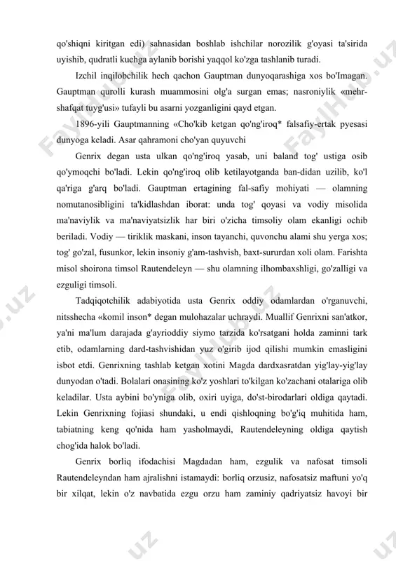 hitida ham, tabiatning keng qo'nida ham yasholmaydi, rautendeleyning oldiga qaytish chog'ida halok bo'ladi. genrix borliq ifodachisi magdadan ham, ezgulik va nafosat timsoli rautendeleyndan ham ajralishni istamaydi: borliq orzusiz, nafosatsiz maftuni yo'q bir xilqat, lekin o'z navbatida ezgu orzu ham zaminiy qadriyatsiz havoyi bir narsadir. bu ikki asos birlashu-vining ilojsizligi ertakning shoirona olamiga qayg'uli ohang baxsh etib turadi. xalq ijodiga xos ohanglar — sirli tabiat kuchlarining ajib bir su-ratda maftunkorona jilolanishi, romantiklar tomonidan alohida qadrlangan san'atkor va ijodkorlik mavzui ta'rifi timsoliy obrazlarga boy bu «cho'kib ketgan qo'ng'iroq* ertagining yangi romantizm ruhidagi asar ekanini ko'rsatadi. ayni paytda mazkur pyesada gauptman ijodiga xos tarzda tengsizlik muhitiga nisbatan norozilik ohangi ufurib turadi. xx asr gauptman ijodiga yangi ohanglar olib kirdi. dramaturg bu davrning to'lqinli voqealarini hamisha ham to'g'ri baholay ol-gani yo'q. lekin u hayotining keyingi o'n yilliklari davomida qator yirik dramatik asarlar yaratdiki, bular muallif ijodining dastlabki davrida bo'lganidek insonparvarlik g'oyalariga mudom sodiq qol-ganidan …
