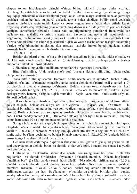 +4∙3 va boshq). shunday qilib ikki xonali sonlar ustida amallarni o’rganish bolalarda nazariy bilimlar va hisoblash malakalalarini shakllantirishning ma’lum bosqichidan iboratdir. uchinchidan 100 ichidagi sonlar ustidagi arifmetik amalarni o’rganish jarayonida o’quvchilar qo’shish jadvali va ko’paytirish jadvalini yod oladilar. qo’shish va ko’paytirishning jadval hollarni puxta bilish og’zaki emas, balki yozma hisoblashlar malakasini egallash uchun bazadir. shunday qilib “yuzlik” mavzusida amallarni o’rganish o’quvchilarni kelgusida hisoblashning yozma usullarini qarashga tayyorlaydi. mazkur mavzuda quyidagi masalalar o’rganiladi: 100 ichida sonlarni nomerlash, qo’shish va ayirish, ko’paytirish va bo’lish. arifmetik amallarni o’rganish bilan uzviy bog’lanishda sodda va tarkibli masalalarni yechishga o’rgatiladi. 2. ikkinchi o`nlikning alohida kontsеntrga ajratib o`rganilishning sabablari quyidagicha: 1) o`quvchilar sonining o`nli tarkibi to`g’risida dastlabki tushunchaga еga bo`ladilar;bu yеrda ular birinchi marta o`nlik bilan yangi sanoq birligi sifatida tanishadilar. 2) bir xonali butun sonlar ustida qo`shish va ayirish amallari aslida ikkinchi o`nlikda tugallanadi,chunki masalan 100ichida qo`shish va ayirish ikkinchi o`nlik kontsеntirida qo`llaniladigan usullar yordamida bajariladi: …