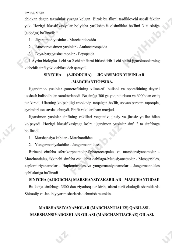 turli ekologik sharoitlarda shimoliy va janubiy yarim sharlarda uchratish mumkin. marshansiyanamolar (marchantiales) qabilasi. marshansiyadoshlar oilasi (marchantiaceae) oilasi. marshansiyadoshlar qabilasining keng tarqalgan vakili oddiy marshansiyadir - marchantia polymorpha. marshansiyalar turkumiga mansub bu tur yer sharining turli regionlarida tarqalgan. u ko`prok zax yerlarda, urmonlarda o`sadi. yaproksimon tallomining uzunligi 10 sm gacha yetadi. dixotomik shoxlangan, tuk-yashil rangli. tallomining ostki qismida oddiy va tilsimon rizoidlari va yaxshi taraqqiy etmagan barglari-amfigastriya joylashgan. marshansiya vegetativ, jinsiy va jinssiz yo`llar bilan ko`payadi. vegetativ ko`payishi plastinkasining ustki tomonida xosil bo`ladigan savatchalarning ichidagi ajraluvchi ko`rtaklar yordamida boradi. ajraluvchi ko`rtaklar shamol yoki yomgir ta`sirida savatchadan ajralib yerga tushadi va undan yangi marshansiya o`sadi. marshansiya 2 uyli o`simlik, erkak o`simlik tallomida anteridiyalar o`rnashgan. ularda spermatazoidlar yetiladi. urg`ochi o`simlik tallomida esa arxegoniy o`rnashgan bo`lib, undan tuxum xujayra yetiladi. urug`lanish baxor paytida ruy beradi. urug`langan tuxum xujayradan zigota taraqqiy etadi. zigotadan esa sporangen o`sadi. sporagenning ichida joylashgan sporangiyadan esa spora va elatera ipchalari …