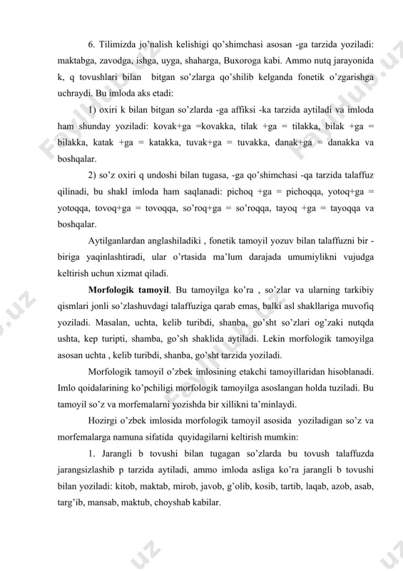 nutqda ushta, kep turipti, shamba, go’sh shaklida aytiladi. lekin morfologik tamoyilga asosan uchta , kelib turibdi, shanba, go’sht tarzida yoziladi. morfologik tamoyil o’zbek imlosining etakchi tamoyillaridan hisoblanadi. imlo qoidalarining ko’pchiligi morfologik tamoyilga asoslangan holda tuziladi. bu tamoyil so’z va morfemalarni yozishda bir xillikni ta’minlaydi. hozirgi o’zbek imlosida morfologik tamoyil asosida yoziladigan so’z va morfemalarga namuna sifatida quyidagilarni keltirish mumkin: 1. jarangli b tovushi bilan tugagan so’zlarda bu tovush talaffuzda jarangsizlashib p tarzida aytiladi, ammo imloda asliga ko’ra jarangli b tovushi bilan yoziladi: kitob, maktab, mirob, javob, g’olib, kosib, tartib, laqab, azob, asab, targ’ib, mansab, maktub, choyshab kabilar. 2. jarangli d undoshi so’z oxirida jarangsizlanib t tarzida talaffuz qilinadi, lekin asliga binoan har vaqt d bilan yoziladi:obod, ozod, savod, mard, dard, maqsud, dilshod, daromad, iqtisod, murod, harid, nobud, mavjud, madad, qand, zumrad, maqsad, tanqid va boshqalar. 3. o’tgan zamon fe’lining iii shaxs ko’rsatkichi -di, o’rin kelishigi qo’shimchasi -da, chiqish kelishigi qo’shimchasi …