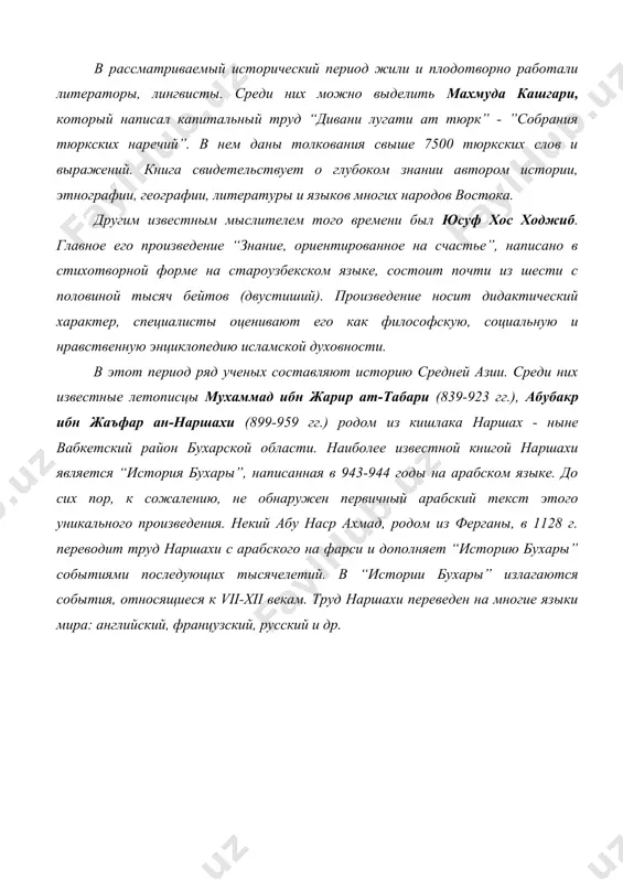период жили и плодотворно работали литераторы, лингвисты. среди них можно выделить махмуда кашгари, который написал капитальный труд “дивани лугати ат тюрк” - ”собрания тюркских наречий”. в нем даны толкования свыше 7500 тюркских слов и выражений. книга свидетельствует о глубоком знании автором истории, этнографии, географии, литературы и языков многих народов востока. другим известным мыслителем того времени был юсуф хос ходжиб. главное его произведение “знание, ориентированное на счастье”, написано в стихотворной форме на староузбекском языке, состоит почти из шести с половиной тысяч бейтов (двустиший). произведение носит дидактический характер, специалисты оценивают его как философскую, социальную и нравственную энциклопедию исламской духовности. в этот период ряд ученых составляют историю средней азии. среди них известные летописцы мухаммад ибн жарир ат-табари (839-923 гг.), абубакр ибн жаъфар ан-наршахи (899-959 гг.) родом из кишлака наршах - ныне вабкетский район бухарской области. наиболее известной книгой наршахи является “история бухары”, написанная в 943-944 годы на арабском языке. до сих пор, к …