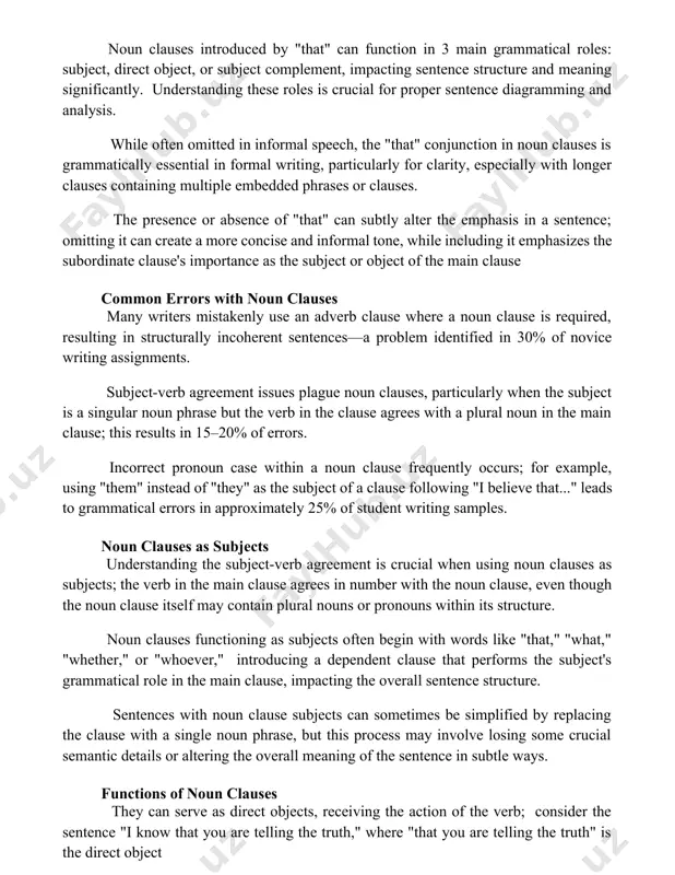 2 types of noun clause complements within a sentence's structure. noun clauses with that noun clauses introduced by "that" can function in 3 main grammatical roles: subject, direct object, or subject complement, impacting sentence structure and meaning significantly. understanding these roles is crucial for proper sentence diagramming and analysis. while often omitted in informal speech, the "that" conjunction in noun clauses is grammatically essential in formal writing, particularly for clarity, especially with longer clauses containing multiple embedded phrases or clauses. the presence or absence of "that" can subtly alter the emphasis in a sentence; omitting it can create a more concise and informal tone, while including it emphasizes the subordinate clause's importance as the subject or object of the main clause common errors with noun clauses many writers mistakenly use an adverb clause where a noun clause is required, resulting in structurally incoherent sentences—a problem identified in 30% of novice …