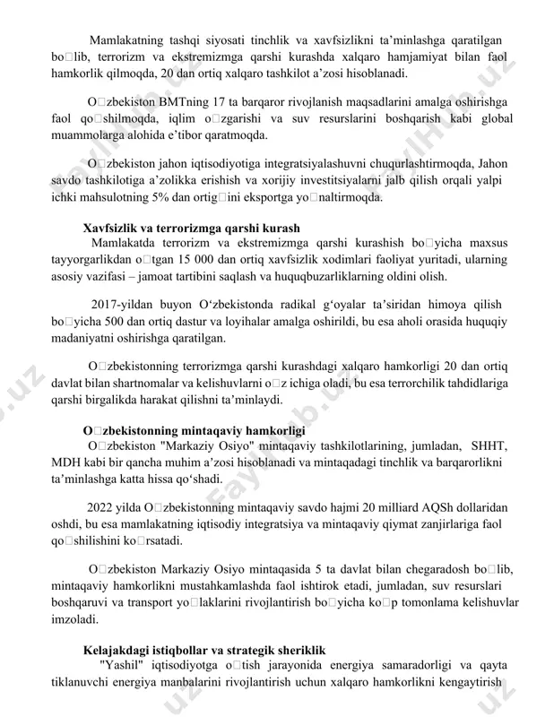 soblanadi. oʻzbekiston bmtning 17 ta barqaror rivojlanish maqsadlarini amalga oshirishga faol qoʻshilmoqda, iqlim oʻzgarishi va suv resurslarini boshqarish kabi global muammolarga alohida e’tibor qaratmoqda. oʻzbekiston jahon iqtisodiyotiga integratsiyalashuvni chuqurlashtirmoqda, jahon savdo tashkilotiga a’zolikka erishish va xorijiy investitsiyalarni jalb qilish orqali yalpi ichki mahsulotning 5% dan ortigʻini eksportga yoʻnaltirmoqda. xavfsizlik va terrorizmga qarshi kurash mamlakatda terrorizm va ekstremizmga qarshi kurashish boʻyicha maxsus tayyorgarlikdan oʻtgan 15 000 dan ortiq xavfsizlik xodimlari faoliyat yuritadi, ularning asosiy vazifasi – jamoat tartibini saqlash va huquqbuzarliklarning oldini olish. 2017-yildan buyon oʻzbekistonda radikal gʻoyalar taʼsiridan himoya qilish boʻyicha 500 dan ortiq dastur va loyihalar amalga oshirildi, bu esa aholi orasida huquqiy madaniyatni oshirishga qaratilgan. oʻzbekistonning terrorizmga qarshi kurashdagi xalqaro hamkorligi 20 dan ortiq davlat bilan shartnomalar va kelishuvlarni oʻz ichiga oladi, bu esa terrorchilik tahdidlariga qarshi birgalikda harakat qilishni taʼminlaydi. oʻzbekistonning mintaqaviy hamkorligi oʻzbekiston "markaziy osiyo" mintaqaviy tashkilotlarining, jumladan, shht, mdh kabi bir qancha muhim aʼzosi hisoblanadi …